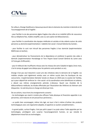 Conseil National du Numérique ‐ www.cnnumerique.fr    Pour une nouvelle politique d’inclusion    127
 
Par ailleurs, Orange Healthcare a beaucoup œuvré dans le domaine du maintien à domicile et de 
l’accompagnement de la fragilité :
‐ pour faciliter la vie des personnes âgées fragiles chez elles et en mobilité (offre de rassurance 
liée au téléphone fixe, mobile simplifié, avec ou sans option de téléassistance) ;
‐ pour faciliter la coordination des équipes médicales et sociales et des aidants autour de cette 
personne au domicile (expérimentation « tablette‐lien social » Conseil Général du Cantal) ; 
‐  pour  faciliter  le  suivi  non  intrusif  des  personnes  fragiles  à  leur  domicile  (expérimentation 
MAPA dans la Sarthe) ; 
 
‐ pour dématérialiser les financements de la dépendance et améliorer la gestion des aides à 
domicile  (expérimentation  Horodatage  et  Tiers  Payant  Social  Conseil  Général  du  Loiret  avec
12 % de gain d’efficacité) ;
‐ pour le télésuivi des insuffisants rénaux avec les réseaux de soins Calydial et Agduc (trois mois, 
c’est le temps de gagné sans dialyse pour les patients suivis pendant un an).
Orange n’est pas seul industriel à avoir pris des initiatives dans le domaine de la fragilité. Les 
mobiles  simples  sont  également  vendus  avec  un  même  succès  dans  les  boutiques  de  nos 
concurrents. L’expérimentation Demeter lancée en Alsace en 2010 avec le soutien de Toshiba, 
qui a pour objectif de renforcer le « lien social » et la coordination entre bénéficiaire et aidants, 
a  abouti  aux  mêmes  enseignements  précisés  ci‐dessous.  Quant  aux  résultats  de  la 
télésurveillance médicale, les études effectuées par l’Association des Vétérans du Vietnam sont 
éloquentes : le coût de prise en charge est divisé par trois.
De ces actions, nous tirons les enseignements suivants :
‐ les technologies qui visent à rendre plus efficace l’aide physique et financière apportée à ces 
personnes, sont matures et ont prouvé leur pertinence ;
‐  un  public  bien  accompagné,  même  très  âgé,  est  tout  à  fait  à  même  d’utiliser  des produits 
technologiques avec une ergonomie adaptée, et apprécie ce soutien complémentaire ;
‐ le grand public, surtout fragile, n’est pas prêt à payer à sa juste valeur l’aide apportée par les 
technologies,  privilégiant  sans  surprise  l’accompagnement  humain,  ce  qui  retarde  le 
déploiement massif de ces technologies.
 