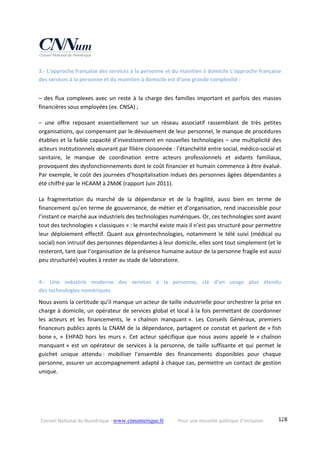 Conseil National du Numérique ‐ www.cnnumerique.fr    Pour une nouvelle politique d’inclusion    128
3.‐ L’approche française des services à la personne et du maintien à domicile L’approche française 
des services à la personne et du maintien à domicile est d’une grande complexité :
– des flux complexes avec un reste à la charge des familles important et parfois des masses 
financières sous employées (ex. CNSA) ;
–  une  offre  reposant  essentiellement  sur  un  réseau  associatif  rassemblant  de  très  petites 
organisations, qui compensent par le dévouement de leur personnel, le manque de procédures 
établies et la faible capacité d’investissement en nouvelles technologies – une multiplicité des 
acteurs institutionnels œuvrant par filière cloisonnée : l’étanchéité entre social, médico‐social et 
sanitaire,  le  manque  de  coordination  entre  acteurs  professionnels  et  aidants  familiaux, 
provoquent des dysfonctionnements dont le coût financier et humain commence à être évalué. 
Par exemple, le coût des journées d’hospitalisation indues des personnes âgées dépendantes a 
été chiffré par le HCAAM à 2Md€ (rapport Juin 2011).
La  fragmentation  du  marché  de  la  dépendance  et  de  la  fragilité,  aussi  bien  en  terme  de 
financement qu’en terme de gouvernance, de métier et d’organisation, rend inaccessible pour 
l’instant ce marché aux industriels des technologies numériques. Or, ces technologies sont avant 
tout des technologies « classiques » : le marché existe mais il n’est pas structuré pour permettre 
leur déploiement effectif. Quant aux gérontechnologies, notamment le télé suivi (médical ou 
social) non intrusif des personnes dépendantes à leur domicile, elles sont tout simplement (et le 
resteront, tant que l’organisation de la présence humaine autour de la personne fragile est aussi 
peu structurée) vouées à rester au stade de laboratoire.
4.‐  Une  industrie  moderne  des  services  à  la  personne,  clé  d’un  usage  plus  étendu  
des technologies numériques 
Nous avons la certitude qu’il manque un acteur de taille industrielle pour orchestrer la prise en 
charge à domicile, un opérateur de services global et local à la fois permettant de coordonner 
les  acteurs  et  les  financements,  le  « chaînon  manquant ».  Les  Conseils  Généraux,  premiers 
financeurs publics après la CNAM de la dépendance, partagent ce constat et parlent de « fish 
bone »,  «  EHPAD  hors  les  murs ».  Cet  acteur  spécifique  que  nous  avons  appelé  le  « chaînon 
manquant » est un opérateur de services à la personne, de taille suffisante et qui permet le 
guichet  unique  attendu :  mobiliser  l’ensemble  des  financements  disponibles  pour  chaque 
personne, assurer un accompagnement adapté à chaque cas, permettre un contact de gestion 
unique.
 