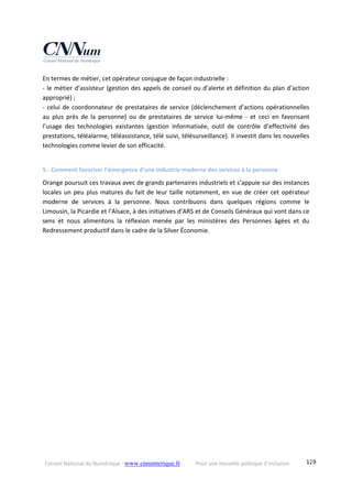 Conseil National du Numérique ‐ www.cnnumerique.fr    Pour une nouvelle politique d’inclusion    129
En termes de métier, cet opérateur conjugue de façon industrielle :
‐ le métier d’assisteur (gestion des appels de conseil ou d’alerte et définition du plan d’action 
approprié) ;
‐ celui de coordonnateur de prestataires de service (déclenchement d’actions opérationnelles 
au  plus  près  de  la  personne)  ou  de  prestataires  de  service  lui‐même  ‐  et  ceci  en  favorisant 
l’usage  des  technologies  existantes  (gestion  informatisée,  outil  de  contrôle  d’effectivité  des 
prestations, téléalarme, téléassistance, télé suivi, télésurveillance). Il investit dans les nouvelles 
technologies comme levier de son efficacité.
5.‐ Comment favoriser l’émergence d’une industrie moderne des services à la personne 
Orange poursuit ces travaux avec de grands partenaires industriels et s’appuie sur des instances 
locales un peu plus matures du fait de leur taille notamment, en vue de créer cet opérateur 
moderne  de  services  à  la  personne.  Nous  contribuons  dans  quelques  régions  comme  le 
Limousin, la Picardie et l’Alsace, à des initiatives d’ARS et de Conseils Généraux qui vont dans ce 
sens  et  nous  alimentons  la  réflexion  menée  par  les  ministères  des  Personnes  âgées  et  du 
Redressement productif dans le cadre de la Silver Économie.
 