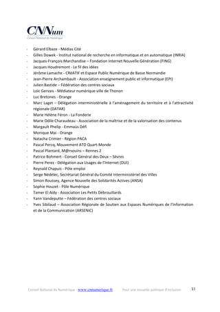 Conseil National du Numérique ‐ www.cnnumerique.fr    Pour une nouvelle politique d’inclusion    13
‐ Gérard Elbaze ‐ Médias Cité
‐ Gilles Dowek ‐ Institut national de recherche en informatique et en automatique (INRIA) 
‐ Jacques‐François Marchandise – Fondation Internet Nouvelle Génération (FING)
‐ Jacques Houdremont ‐ Le fil des idées
‐ Jérôme Lamache ‐ CRéATIF et Espace Public Numérique de Basse Normandie 
‐ Jean‐Pierre Archambault ‐ Association enseignement public et informatique (EPI)
‐ Julien Bastide – Fédération des centres sociaux
‐ Loïc Gervais ‐ Médiateur numérique ville de Thonon
‐ Luc Bretones ‐ Orange
‐ Marc Laget – Délégation interministérielle à l'aménagement du territoire et à l'attractivité 
régionale (DATAR) 
‐ Marie Hélène Féron ‐ La Fonderie
‐ Marie Odile Charaudeau ‐ Association de la maîtrise et de la valorisation des contenus
‐ Margault Phelip ‐ Emmaüs Défi
‐ Monique Mai ‐ Orange
‐ Natacha Crimier ‐ Région PACA
‐ Pascal Percq, Mouvement ATD Quart‐Monde
‐ Pascal Plantard, M@rsouins – Rennes 2
‐ Patrice Bohmert ‐ Conseil Général des Deux – Sèvres 
‐ Pierre Perez ‐ Délégation aux Usages de l’Internet (DUI) 
‐ Reynald Chapuis ‐ Pôle emploi
‐ Serge Nédélec, Secrétariat Général du Comité Interministériel des Villes 
‐ Simon Roussey, Agence Nouvelle des Solidarités Actives (ANSA)
‐ Sophie Houzet ‐ Pôle Numérique
‐ Tamer El Aïdy ‐ Association Les Petits Débrouillards
‐ Yann Vandeputte – Fédération des centres sociaux
‐ Yves Sibilaud – Association Régionale de Soutien aux Espaces Numériques de l’Information 
et de la Communication (ARSENIC)
 