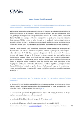 Conseil National du Numérique ‐ www.cnnumerique.fr    Pour une nouvelle politique d’inclusion    130
Contribution du Pôle emploi 
1‐  Quels seraient les destinataires et quels seraient les objectifs absolument prioritaires (1 ou 2 
objectifs maximum) d’une politique publique d’”inclusion numérique” ? 
Accompagner les publics Pôle emploi dans la prise en main des technologies de l’information, 
des nouveaux modes de recherche via le Web (offre de service 100 % Web par exemple). Pour 
cela, participer à une politique d’intégration et d’e‐inclusion de tous les publics, via le Web 
(Démarche  RSE,  par  exemple  par  la  mise  à  disposition  en  partenariat  avec  une  entreprise 
d’insertion  des  PC  Pôle  emploi  au  salon  Emmaüs  le  16  juin)  mais  également  au  travers  de 
toutes les actions, de 2005 à nos jours en termes d’audit, de formation, de sensibilisation par 
rapport aux normes RGAA et la mise en accessibilité des services en rapport avec le handicap). 
Repérer  à  quel  moment  l’outil  numérique  devient  un  ennemi  parce  que  la  personne  est 
fragilisée  dans  son  contexte  professionnel  (raisons  sociales,  psychologiques,  économiques… 
indépendamment de l’outil). Il est nécessaire de pouvoir détecter ce moment. Pour cela, la 
posture  RSE  requiert  de  partir  de  l’humain  en  tenant  compte  de  ses  fragilités,  et  de 
comprendre la situation globale sans rentrer par une lecture « outil ». Une phrase de Charles 
Gardou, professeur à l’université de Lyon 2, résume bien cette idée : « Il ne convient plus de 
penser  et  d’agir  en  termes  spécifiques  pour  des  groupes  tenus  pour  spécifiques.  Il  faut 
s’appliquer à rendre plus confortable, à humaniser pour tous, à partir du principe universel 
d’accessibilité  et  du  concept  de  qualité  de  vie. »  Voilà  ce  qu’il  importe  de  conscientiser : 
« Nous sommes faits pour vivre ensemble : ce qui est facilitant pour les uns est bénéfique pour 
les autres. » 
 
2‐  À  quoi  reconnaîtrait‐on  que  l’on  progresse  (ou  que  l’on  régresse)  en  matière  d’inclusion 
numérique ? 
Le nombre de DE, qui ont bénéficié de l’ex‐prestation « module Net », le nombre de DE qui ont 
créé leur espace personnel candidat et qui utilisent les services en ligne. Le nombre de DE qui 
utilisent le service d’actualisation mensuelle via pe. fr 
Le nombre de DE qui ont téléchargé l’application mobile Pôle emploi, le nombre de DE qui 
réalisent leur actualisation mensuelle par ce canal. 
Le nombre de CV de DE activés sur la Banque de CV en ligne, pe. fr 
Le nombre de DE qui vont utiliser les nouveaux services à venir du 100 % Web 
 