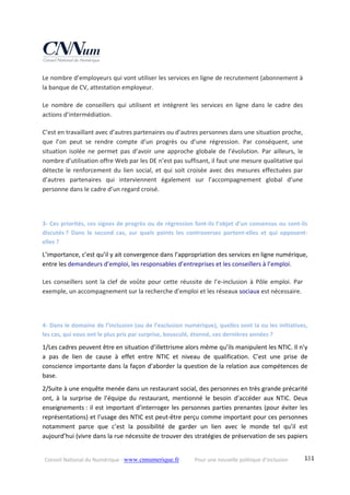 Conseil National du Numérique ‐ www.cnnumerique.fr    Pour une nouvelle politique d’inclusion    131
Le nombre d’employeurs qui vont utiliser les services en ligne de recrutement (abonnement à 
la banque de CV, attestation employeur. 
Le  nombre  de  conseillers  qui  utilisent  et  intègrent  les  services  en  ligne  dans  le  cadre  des 
actions d’intermédiation. 
C’est en travaillant avec d’autres partenaires ou d’autres personnes dans une situation proche, 
que  l’on  peut  se  rendre  compte  d’un  progrès  ou  d’une  régression.  Par  conséquent,  une 
situation  isolée  ne  permet  pas  d’avoir  une  approche  globale  de  l’évolution.  Par  ailleurs,  le 
nombre d’utilisation offre Web par les DE n’est pas suffisant, il faut une mesure qualitative qui 
détecte le renforcement du lien social, et qui soit croisée avec des mesures effectuées par 
d’autres  partenaires  qui  interviennent  également  sur  l’accompagnement  global  d’une 
personne dans le cadre d’un regard croisé. 
 
3‐ Ces priorités, ces signes de progrès ou de régression font‐ils l’objet d’un consensus ou sont‐ils 
discutés ?  Dans  le  second  cas,  sur  quels  points  les  controverses  portent‐elles  et  qui  opposent‐
elles ? 
L’importance, c’est qu’il y ait convergence dans l’appropriation des services en ligne numérique, 
entre les demandeurs d’emploi, les responsables d’entreprises et les conseillers à l’emploi. 
Les  conseillers  sont  la  clef  de  voûte  pour  cette  réussite  de  l’e‐inclusion  à  Pôle  emploi.  Par 
exemple, un accompagnement sur la recherche d’emploi et les réseaux sociaux est nécessaire. 
 
4‐ Dans le domaine de l’inclusion (ou de l’exclusion numérique), quelles sont la ou les initiatives, 
les cas, qui vous ont le plus pris par surprise, bousculé, étonné, ces dernières années ? 
1/Les cadres peuvent être en situation d’illettrisme alors même qu’ils manipulent les NTIC. Il n’y 
a  pas  de  lien  de  cause  à  effet  entre  NTIC  et  niveau  de  qualification.  C’est  une  prise  de 
conscience importante dans la façon d’aborder la question de la relation aux compétences de 
base. 
2/Suite à une enquête menée dans un restaurant social, des personnes en très grande précarité 
ont,  à  la  surprise  de  l’équipe  du  restaurant,  mentionné  le  besoin  d’accéder  aux  NTIC.  Deux 
enseignements : il est important d’interroger les personnes parties prenantes (pour éviter les 
représentations) et l’usage des NTIC est peut‐être perçu comme important pour ces personnes 
notamment  parce  que  c’est  la  possibilité  de  garder  un  lien  avec  le  monde  tel  qu’il  est 
aujourd’hui (vivre dans la rue nécessite de trouver des stratégies de préservation de ses papiers 
 