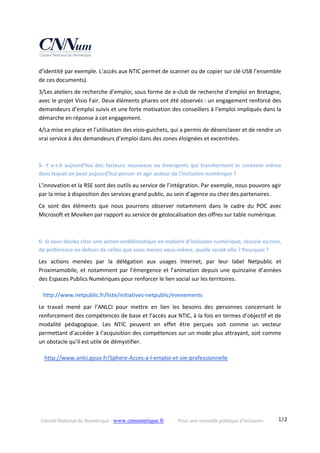 Conseil National du Numérique ‐ www.cnnumerique.fr    Pour une nouvelle politique d’inclusion    132
d’identité par exemple. L’accès aux NTIC permet de scanner ou de copier sur clé USB l’ensemble 
de ces documents). 
3/Les ateliers de recherche d’emploi, sous forme de e‐club de recherche d’emploi en Bretagne, 
avec le projet Visio Fair. Deux éléments phares ont été observés : un engagement renforcé des 
demandeurs d’emploi suivis et une forte motivation des conseillers à l’emploi impliqués dans la 
démarche en réponse à cet engagement. 
4/La mise en place et l’utilisation des visio‐guichets, qui a permis de désenclaver et de rendre un 
vrai service à des demandeurs d’emploi dans des zones éloignées et excentrées. 
 
5‐ Y a‐t‐il aujourd’hui des facteurs nouveaux ou émergents qui transforment le contexte même 
dans lequel on peut aujourd’hui penser et agir autour de l’inclusion numérique ? 
L’innovation et la RSE sont des outils au service de l’intégration. Par exemple, nous pouvons agir 
par la mise à disposition des services grand public, au sein d’agence ou chez des partenaires. 
Ce  sont  des  éléments  que  nous  pourrons  observer  notamment  dans  le  cadre  du  POC  avec 
Microsoft et Moviken par rapport au service de géolocalisation des offres sur table numérique. 
 
6‐ Si vous deviez citer une action emblématique en matière d’inclusion numérique, réussie ou non, 
de préférence en dehors de celles que vous menez vous‐même, quelle serait‐elle ? Pourquoi ? 
Les  actions  menées  par  la  délégation  aux  usages  Internet,  par  leur  label  Netpublic  et 
Proximamobile, et notamment par l’émergence et l’animation depuis une quinzaine d’années 
des Espaces Publics Numériques pour renforcer le lien social sur les territoires. 
http://www.netpublic.fr/liste/initiatives‐netpublic/evenements 
Le  travail  mené  par  l’ANLCI  pour  mettre  en  lien  les  besoins  des  personnes  concernant  le 
renforcement des compétences de base et l’accès aux NTIC, à la fois en termes d’objectif et de 
modalité  pédagogique.  Les  NTIC  peuvent  en  effet  être  perçues  soit  comme  un  vecteur 
permettant d’accéder à l’acquisition des compétences sur un mode plus attrayant, soit comme 
un obstacle qu’il est utile de démystifier. 
 http://www.anlci.gouv.fr/Sphere‐Acces‐a‐l‐emploi‐et‐vie‐professionnelle 
 
 