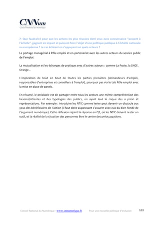 Conseil National du Numérique ‐ www.cnnumerique.fr    Pour une nouvelle politique d’inclusion    133
7‐ Que faudrait‐il pour que les actions les plus réussies dont vous avez connaissance “passent à 
l’échelle”, gagnent en impact et puissent faire l'objet d'une politique publique à l'échelle nationale 
ou européenne ? Le cas échéant en s’appuyant sur quels acteurs ? 
Le portage managérial à Pôle emploi et en partenariat avec les autres acteurs du service public 
de l’emploi. 
La mutualisation et les échanges de pratique avec d’autres acteurs : comme La Poste, la SNCF, 
Orange… 
L’implication  de  bout  en  bout  de  toutes  les  parties  prenantes  (demandeurs  d’emploi, 
responsables d’entreprises et conseillers à l’emploi), pourquoi pas via le Lab Pôle emploi avec 
la mise en place de panels. 
En résumé, le préalable est de partager entre tous les acteurs une même compréhension des 
besoins/attentes  et  des  typologies  des  publics,  en  ayant  levé  le  risque  des  a  priori  et 
représentations. Par exemple : introduire les NTIC comme levier peut devenir un obstacle aux 
yeux des bénéficiaires de l’action (il faut donc auparavant s’assurer avec eux du bien‐fondé de 
l’argument numérique). Cette réflexion rejoint la réponse en Q1, où les NTIC doivent rester un 
outil, et la réalité de la situation des personnes être le centre des préoccupations. 
 
 
 
 