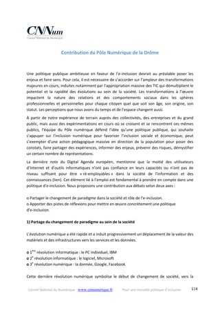 Conseil National du Numérique ‐ www.cnnumerique.fr    Pour une nouvelle politique d’inclusion    134
Contribution du Pôle Numérique de la Drôme 
 
 
Une  politique  publique  ambitieuse  en  faveur  de  l’e‐inclusion  devrait  au  préalable  poser  les 
enjeux et faire sens. Pour cela, il est nécessaire de s’accorder sur l’ampleur des transformations 
majeures en cours, induites notamment par l’appropriation massive des TIC qui démultiplient le 
potentiel  et  la  rapidité  des  évolutions  au  sein  de  la  société.  Les  transformations  à  l’œuvre 
impactent  la  nature  des  relations  et  des  comportements  sociaux  dans  les  sphères 
professionnelles et personnelles pour chaque citoyen quel que soit son âge, son origine, son 
statut. Les perceptions que nous avons du temps et de l’espace changent aussi. 
À  partir  de  notre  expérience  de  terrain  auprès  des  collectivités,  des  entreprises  et  du  grand 
public, mais aussi des expérimentations en cours où se croisent et se rencontrent ces mêmes 
publics,  l’équipe  du  Pôle  numérique  défend  l’idée  qu’une  politique  publique,  qui  souhaite 
s’appuyer  sur  l’inclusion  numérique  pour  favoriser  l’inclusion  sociale  et  économique,  peut 
s’exempter  d’une  action  pédagogique  massive  en  direction  de  la  population  pour  poser  des 
constats, faire partager des expériences, informer des enjeux, prévenir des risques, démystifier 
un certain nombre de représentations. 
La  dernière  note  du  Digital  Agenda  européen,  mentionne  que  la  moitié  des  utilisateurs 
d’Internet  et  d’outils  informatiques  n’ont  pas  confiance  en  leurs  capacités  ou  n’ont  pas  de 
niveau  suffisant  pour  être  « ré‐employables »  dans  la  société  de  l’information  et  des 
connaissances (lien). Cet élément lié à l’emploi est fondamental à prendre en compte dans une 
politique d’e‐inclusion. Nous proposons une contribution aux débats selon deux axes : 
 
o Partager le changement de paradigme dans la société et rôle de l’e‐inclusion. 
o Apporter des pistes de réflexions pour mettre en œuvre concrètement une politique  
d’e‐inclusion. 
 
1) Partage du changement de paradigme au sein de la société 
 
L'évolution numérique a été rapide et a induit progressivement un déplacement de la valeur des 
matériels et des infrastructures vers les services et les données. 
 
o 1ère
 révolution informatique : le PC individuel, IBM 
o 2e
 révolution informatique : le logiciel, Microsoft 
o 3e
 révolution numérique : la donnée, Google, Facebook 
 
Cette  dernière  révolution  numérique  symbolise  le  début  de  changement  de  société,  vers  la 
 