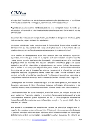 Conseil National du Numérique ‐ www.cnnumerique.fr    Pour une nouvelle politique d’inclusion    135
« Société de la Connaissance », qui tend depuis quelques années à se développer et entraîne de 
multiples bouleversements sociologiques, économiques, politiques et sociétaux. 
 
Au gré des crises qui secouent le monde depuis 30 ans, nous avons pris la mesure des limites qui 
s’imposaient à l’humanité au regard des richesses naturelles que notre Terre pourrait encore 
offrir en 2050. 
 
Épuisement des ressources en énergies fossiles, accélération du dérèglement climatique, perte 
de la biodiversité, risques sanitaires des populations… 
 
Nous  nous  sommes  peu  à  peu  rendus  compte  de  l’impossibilité  de  poursuivre  un  mode  de 
développement  qui  nous  conduit  droit  à  des  catastrophes  sociales  et  humanitaires  et  nous 
empêche de construire un futur écologiquement soutenable et socialement inclusif. 
 
Notre  modèle  de  développement  actuel  s’est  construit  dans  une  civilisation  patriarcale, 
pyramidale,  rationnelle,  puis  basée  sur  la  propriété  et  la  consommation,  laquelle  s’essouffle 
chaque jour un peu plus sous la pression de nouvelles exigences citoyennes, d’un nouvel âge 
d’épanouissement  de  l’individu.  Une  nouvelle  conscience  empathique  gagne  par  vagues 
successives, au gré des catastrophes ou des découvertes, un nombre croissant de personnes 
dans le monde. Le XXe
 siècle, qui a été porteur de graves conflits, et de consommation massive 
des  ressources,  est  aussi  le  berceau  d’une  prise  de  conscience  de  la  nécessité  de  gérer  une 
complexité  croissante.  Des  penseurs  comme  Teilhard  de  Chardin  l’avaient  annoncé  en  1950, 
insistant sur le rôle primordial qui incomberait à l’intelligence et la pensée de reconnaître la 
complexité de l’existence et interagir dessus, quelle que soit notre culture ou notre rang social. 
 
Ce changement est clairement perceptible depuis la fin des trente glorieuses, mais ce sont les 
évolutions  successives  de  l’ère  informatique  jusqu’aux  technologies  d’informations  et  de 
communications actuelles, qui révèlent désormais la véritable ampleur de la transition en cours. 
 
Le Web et l’ensemble des outils numériques de mise en réseaux, de partages, existants et à 
venir, soutiennent l’expression créatrice et permettent d’accompagner cette nouvelle prise de 
conscience et les mutations qu’elles engendrent. En 1992, la cellule prospective du cabinet de 
Jacques Delors à la Commission européenne l’avait bien compris et l’on pouvait déjà lire dans le 
livre blanc de l’époque : 
 
« Le  monde  vit  actuellement  une  mutation  des  systèmes  de  production,  d’organisation  du 
travail et des modes de consommation, dont les effets seront, à terme, comparables à ceux de 
la première révolution industrielle. Cette révolution résulte du développement des technologies 
de l’information et de la communication. » Le quotidien nous livre chaque jour des éléments qui 
 