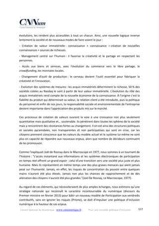Conseil National du Numérique ‐ www.cnnumerique.fr    Pour une nouvelle politique d’inclusion    137
évolutions, les rendent plus accessibles à tout un chacun. Ainsi, une nouvelle logique innerve 
lentement la société et de nouveaux modes de faire voient le jour : 
‐  Création  de  valeur  immatérielle :  connaissance  +  connaissance  = création  de  nouvelles 
connaissances = sources de richesses. 
‐  Management  centré  sur  l’humain :  il  favorise  la  créativité  et  le  partage  en  respectant  les 
personnes. 
‐  Accès  aux  biens  et  services,  avec  l’évolution  du  commerce  vers  le  libre  partage,  le 
crowdfunding, les monnaies locales. 
‐  Changement  d’outil  de  production :  le  cerveau  devient  l’outil  essentiel  pour  fabriquer  la 
créativité et l’innovation. 
‐ Evolution des systèmes de mesures : les acquis immatériels déterminent la richesse, 50 % des 
sociétés cotées au Nasdaq le sont à partir de leur valeur immatérielle. L’évolution du rôle des 
acquis immatériels rend compte de la nouvelle économie de la connaissance. À l’origine c’est la 
fiabilité du produit qui déterminait sa valeur, la relation client a été introduite, puis la politique 
du personnel et enfin de nos jours, la responsabilité sociale et environnementale de l’entreprise 
devient importante dans l’appréciation des produits mis sur le marché. 
 
Ces  processus  de  création  de  valeurs  ouvrent  la  voie  à  une  croissance  non  plus  seulement 
quantitative mais qualitative et… soutenable. Ils pénètrent dans toutes les sphères de la société 
mais y rencontrent des résistances fortes au changement. Il en est ainsi des structures politiques 
et  sociales  pyramidales,  non  transparentes  et  non  participatives  qui  sont  en  crise,  car  les 
citoyens prennent conscience que les valeurs du modèle actuel et le système lui‐même ne sont 
plus en capacité de répondre aux nouveaux enjeux, alors que nombre de décideurs continuent 
de les promouvoir. 
 
Comme l’expliquait Joël de Rosnay dans le Macroscope en 1977, nous sommes à un tournant de 
l’histoire : "L'accès instantané aux informations et les systèmes électroniques de participation 
en temps réel offrent un grand espoir : celui d'une transition vers une société plus juste et plus 
humaine. Mais ils représentent en même temps une des plus graves menaces qui aient jamais 
pesé sur l'humanité. Jamais, en effet, les risques de concentration du pouvoir entre quelques 
mains  n'auront  été  plus  élevés.  Jamais  non  plus  les  chances  de  rapprochement  et  de  dés 
aliénation des citoyens n'auront été plus grandes."(Joel De Rosnay, Le Macroscope, 1977). 
 
Au regard de ces éléments, qui nécessiteraient de plus amples échanges, nous estimons qu’une 
stratégie  nationale  qui  reconnaît  le  caractère  incontournable  du  numérique  (discours  du 
Premier ministre en février 2013) pour bâtir un nouveau modèle de Participation aux vendredis 
contributifs, sans en ignorer les risques (Prisme), se doit d’impulser une politique d’inclusion 
numérique à la hauteur de ces enjeux. 
 