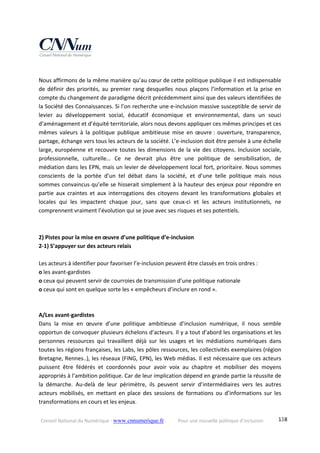 Conseil National du Numérique ‐ www.cnnumerique.fr    Pour une nouvelle politique d’inclusion    138
 
Nous affirmons de la même manière qu’au cœur de cette politique publique il est indispensable 
de définir des priorités, au premier rang desquelles nous plaçons l’information et la prise en 
compte du changement de paradigme décrit précédemment ainsi que des valeurs identifiées de 
la Société des Connaissances. Si l’on recherche une e‐inclusion massive susceptible de servir de 
levier  au  développement  social,  éducatif  économique  et  environnemental,  dans  un  souci 
d’aménagement et d’équité territoriale, alors nous devons appliquer ces mêmes principes et ces 
mêmes  valeurs  à  la  politique  publique  ambitieuse  mise  en  œuvre :  ouverture,  transparence, 
partage, échange vers tous les acteurs de la société. L’e‐inclusion doit être pensée à une échelle 
large, européenne et recouvre toutes les dimensions de la vie des citoyens. Inclusion sociale, 
professionnelle,  culturelle…  Ce  ne  devrait  plus  être  une  politique  de  sensibilisation,  de 
médiation dans les EPN, mais un levier de développement local fort, prioritaire. Nous sommes 
conscients  de  la  portée  d’un  tel  débat  dans  la  société,  et  d’une  telle  politique  mais  nous 
sommes convaincus qu’elle se hisserait simplement à la hauteur des enjeux pour répondre en 
partie  aux  craintes  et  aux  interrogations  des  citoyens  devant  les  transformations  globales  et 
locales  qui  les  impactent  chaque  jour,  sans  que  ceux‐ci  et  les  acteurs  institutionnels,  ne 
comprennent vraiment l’évolution qui se joue avec ses risques et ses potentiels. 
 
 
2) Pistes pour la mise en œuvre d’une politique d’e‐inclusion 
2‐1) S’appuyer sur des acteurs relais 
 
Les acteurs à identifier pour favoriser l’e‐inclusion peuvent être classés en trois ordres : 
o les avant‐gardistes 
o ceux qui peuvent servir de courroies de transmission d’une politique nationale 
o ceux qui sont en quelque sorte les « empêcheurs d’inclure en rond ». 
 
A/Les avant‐gardistes 
Dans  la  mise  en  œuvre  d’une  politique  ambitieuse  d’inclusion  numérique,  il  nous  semble 
opportun de convoquer plusieurs échelons d’acteurs. Il y a tout d’abord les organisations et les 
personnes  ressources  qui  travaillent  déjà  sur  les  usages  et  les  médiations  numériques  dans 
toutes les régions françaises, les Labs, les pôles ressources, les collectivités exemplaires (région 
Bretagne, Rennes..), les réseaux (FING, EPN), les Web médias. Il est nécessaire que ces acteurs 
puissent  être  fédérés  et  coordonnés  pour  avoir  voix  au  chapitre  et  mobiliser  des  moyens 
appropriés à l’ambition politique. Car de leur implication dépend en grande partie la réussite de 
la  démarche.  Au‐delà  de  leur  périmètre,  ils  peuvent  servir  d’intermédiaires  vers  les  autres 
acteurs  mobilisés,  en  mettant  en  place  des  sessions  de  formations  ou  d’informations  sur  les 
transformations en cours et les enjeux. 
 