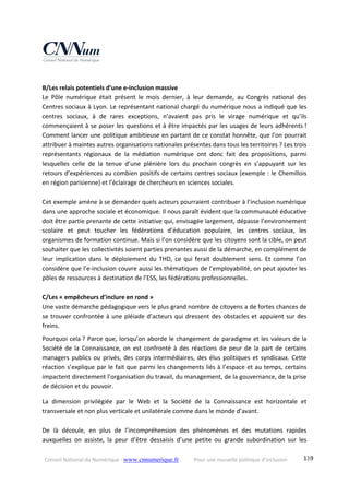 Conseil National du Numérique ‐ www.cnnumerique.fr    Pour une nouvelle politique d’inclusion    139
 
B/Les relais potentiels d’une e‐inclusion massive 
Le  Pôle  numérique  était  présent  le  mois  dernier,  à  leur  demande,  au  Congrès  national  des 
Centres sociaux à Lyon. Le représentant national chargé du numérique nous a indiqué que les 
centres  sociaux,  à  de  rares  exceptions,  n’avaient  pas  pris  le  virage  numérique  et  qu’ils 
commençaient à se poser les questions et à être impactés par les usages de leurs adhérents ! 
Comment lancer une politique ambitieuse en partant de ce constat honnête, que l’on pourrait 
attribuer à maintes autres organisations nationales présentes dans tous les territoires ? Les trois 
représentants  régionaux  de  la  médiation  numérique  ont  donc  fait  des  propositions,  parmi 
lesquelles  celle  de  la  tenue  d’une  plénière  lors  du  prochain  congrès  en  s’appuyant  sur  les 
retours d’expériences au combien positifs de certains centres sociaux (exemple : le Chemillois 
en région parisienne) et l’éclairage de chercheurs en sciences sociales. 
 
Cet exemple amène à se demander quels acteurs pourraient contribuer à l’inclusion numérique 
dans une approche sociale et économique. Il nous paraît évident que la communauté éducative 
doit être partie prenante de cette initiative qui, envisagée largement, dépasse l’environnement 
scolaire  et  peut  toucher  les  fédérations  d’éducation  populaire,  les  centres  sociaux,  les 
organismes de formation continue. Mais si l’on considère que les citoyens sont la cible, on peut 
souhaiter que les collectivités soient parties prenantes aussi de la démarche, en complément de 
leur  implication  dans  le  déploiement  du  THD,  ce  qui  ferait  doublement  sens.  Et  comme  l’on 
considère que l’e‐inclusion couvre aussi les thématiques de l’employabilité, on peut ajouter les 
pôles de ressources à destination de l’ESS, les fédérations professionnelles. 
 
C/Les « empêcheurs d’inclure en rond » 
Une vaste démarche pédagogique vers le plus grand nombre de citoyens a de fortes chances de 
se trouver confrontée à une pléiade d’acteurs qui dressent des obstacles et appuient sur des 
freins. 
Pourquoi cela ? Parce que, lorsqu’on aborde le changement de paradigme et les valeurs de la 
Société  de  la  Connaissance,  on  est  confronté  à  des  réactions  de  peur  de  la  part  de  certains 
managers publics ou privés, des corps intermédiaires, des élus politiques et syndicaux. Cette 
réaction s’explique par le fait que parmi les changements liés à l’espace et au temps, certains 
impactent directement l’organisation du travail, du management, de la gouvernance, de la prise 
de décision et du pouvoir. 
La  dimension  privilégiée  par  le  Web  et  la  Société  de  la  Connaissance  est  horizontale  et 
transversale et non plus verticale et unilatérale comme dans le monde d’avant. 
 
De  là  découle,  en  plus  de  l’incompréhension  des  phénomènes  et  des  mutations  rapides 
auxquelles  on  assiste,  la  peur  d’être  dessaisis  d’une  petite  ou  grande  subordination  sur  les 
 