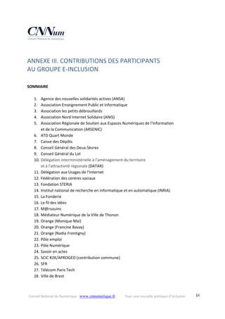 Conseil National du Numérique ‐ www.cnnumerique.fr    Pour une nouvelle politique d’inclusion    14
ANNEXE III. CONTRIBUTIONS DES PARTICIPANTS  
AU GROUPE E‐INCLUSION
 
SOMMAIRE 
 
1. Agence des nouvelles solidarités actives (ANSA) 
2. Association Enseignement Public et informatique 
3. Association les petits débrouillards 
4. Association Nord Internet Solidaire (ANIS) 
5. Association Régionale de Soutien aux Espaces Numériques de l’Information  
et de la Communication (ARSENIC) 
6. ATD Quart Monde 
7. Caisse des Dépôts 
8. Conseil Général des Deux‐Sèvres 
9. Conseil Général du Lot 
10. Délégation interministérielle à l'aménagement du territoire  
et à l'attractivité régionale (DATAR) 
11. Délégation aux Usages de l’Internet 
12. Fédération des centres sociaux 
13. Fondation STERIA 
14. Institut national de recherche en informatique et en automatique (INRIA) 
15. La Fonderie 
16. Le fil des idées 
17. M@rsouins 
18. Médiateur Numérique de la Ville de Thonon 
19. Orange (Monique Mai) 
20. Orange (Francine Bavay) 
21. Orange (Nadia Frontigny) 
22. Pôle emploi 
23. Pôle Numérique 
24. Savoir en actes 
25. SCIC R2K/APROGED (contribution commune) 
26. SFR 
27. Télécom Paris Tech 
28. Ville de Brest 
 