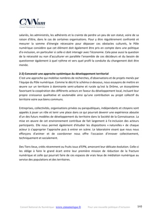 Conseil National du Numérique ‐ www.cnnumerique.fr    Pour une nouvelle politique d’inclusion    140
salariés, les administrés, les adhérents et la crainte de perdre un peu de son statut, voire de sa 
raison d’être, dans le cas de certaines organisations. Pour y être régulièrement confronté et 
mesurer  la  somme  d’énergie  nécessaire  pour  dépasser  ces  obstacles  culturels,  le  Pôle 
numérique considère que cet élément doit également être pris en compte dans une politique 
d’e‐inclusion, en particulier si celle‐ci doit interagir avec l’économie. Cela pose aussi la question 
de la nécessité ou non d’acculturer en parallèle l’ensemble de ces décideurs et du besoin de 
questionner également à quel rythme et vers quel profil la conduite du changement doit être 
menée. 
 
2‐2) Concevoir une approche systémique du développement territorial 
C’est une approche qui mobilise nombres de recherches, d’observations et de projets menés par 
l’équipe du Pôle numérique. Comme le décrit le schéma ci‐dessous, nous essayons de mettre en 
œuvre sur un territoire à dominante semi‐urbaine et rurale qu’est la Drôme, un écosystème 
favorisant la coopération des différents acteurs en faveur du développement local, incluant leur 
propre  croissance  qualitative  et  soutenable  ainsi  qu’une  contribution  au  projet  collectif  du 
territoire voire aux biens communs. 
 
Entreprises, collectivités, organisations privées ou parapubliques, indépendants et citoyens sont 
appelés à jouer un rôle et tenir une place dans ce qui pourrait devenir une expérience aboutie 
d’un des futurs modèles de développement du territoire dans la Société de la Connaissance. La 
mise en œuvre de cet environnement contribue de fait largement à l’e‐inclusion des acteurs 
participants.  Elle  nous  permet  également  d’étudier  les  dispositions  « naturelles »  de  chaque 
acteur à s’approprier l’approche puis à entrer en scène. Le laboratoire vivant que nous nous 
efforçons  d’animer  et  de  coordonner  nous  offre  l’occasion  d’innover  collectivement, 
techniquement et socialement. 
 
Des Tiers‐lieux, créés récemment ou fruits issus d’EPN, amorcent leur délicate évolution. Celle‐ci 
les  oblige  à  faire  le  grand  écart  entre  leur  première  mission  de  réduction  de  la  fracture 
numérique et celle qui pourrait faire de ces espaces de vrais lieux de médiation numérique au 
service des populations et des territoires. 
 
 
 