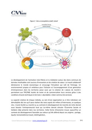 Conseil National du Numérique ‐ www.cnnumerique.fr    Pour une nouvelle politique d’inclusion    141
 
 
 
Le développement de l’animation inter‐filières et la médiation autour des biens communs de 
données réutilisables sont sources d’innovations et de création de valeur. Le travail collaboratif 
décloisonne  le  monde  économique  et  encourage  l’émulation  qui  naît  de  l’échange.  Un 
environnement  propice  et  ambitieux  pour  l’éclosion  et  l’accompagnement  d’une  génération 
d’entrepreneurs  dans  les  territoires  passe  aussi  par  la  création  de  « places  de  marché » 
permettant  aux  TPE/PME  locales  de  tester  et  de  commercialiser  leurs  services  grâce  à  des 
conditions d’accès techniques et de tests « abordables » (bien commun de services). 
 
La  capacité  créative  de  chaque  individu,  au  sein  d’une  organisation  ou  à  titre  individuel,  est 
démultipliée dès lors qu’il peut réaliser des tests auprès de milliers d’internautes, en quelques 
clics. L’accès facilité au marché ou au contraire le développement de marchés de niche devrait 
aussi  booster  l’entrepreneuriat  local  qui  lui‐même  devrait  stimuler  l’Économie  Sociale  et 
Solidaire  déjà  présente  dans  nos  territoires.  Cette  forme  d’économie  trouve  aujourd’hui  un 
contexte de développement favorable aux valeurs qu’elle défend depuis ses origines : partage, 
équité, horizontalité du travail, intérêt général… 
 
 