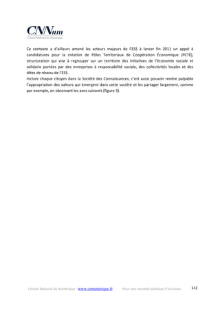 Conseil National du Numérique ‐ www.cnnumerique.fr    Pour une nouvelle politique d’inclusion    142
Ce  contexte  a  d’ailleurs  amené  les  acteurs  majeurs  de  l’ESS  à  lancer  fin  2011  un  appel  à 
candidatures  pour  la  création  de  Pôles  Territoriaux  de  Coopération  Économique  (PCTÉ), 
structuration  qui  vise  à  regrouper  sur  un  territoire  des  initiatives  de  l’économie  sociale  et 
solidaire  portées  par  des  entreprises  à  responsabilité  sociale,  des  collectivités  locales  et  des 
têtes de réseau de l’ESS. 
Inclure chaque citoyen dans la Société des Connaissances, c’est aussi pouvoir rendre palpable 
l’appropriation des valeurs qui émergent dans cette société et les partager largement, comme 
par exemple, en observant les axes suivants (figure 3). 
 
 