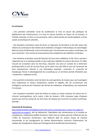 Conseil National du Numérique ‐ www.cnnumerique.fr    Pour une nouvelle politique d’inclusion    144
 
En conclusion 
 
‐  Une  première  orientation  serait  de  conditionner  la  mise  en  œuvre  des  politiques  de 
déploiement  des  infrastructures  à  la  mise  en  œuvre  d’actions  en  faveur  de  l’e‐inclusion.  À 
l’échelle nationale, en faire un axe prioritaire, celle‐ci étant pensée de manière globale, à la fois 
sociale, économique et culturelle… 
 
‐ Une deuxième orientation serait de lancer un large plan de formation et de VAE autour des 
métiers du numérique et des métiers de la médiation. Enseigner l’informatique, les technologies 
Web est certes fondamental, mais la formation pour l’acculturation aux enjeux numériques, est 
aussi nécessaire. Tout comme la reconnaissance des compétences de médiation numérique. 
 
‐ Une troisième orientation serait de favoriser les liens entre médiation et ESS. Pour y parvenir, 
l’approche par le co‐working semble un bon sujet pour hybrider les acteurs de terrain. En effet, 
l’accueil  de  co‐workers  dans  les  tiers‐lieux,  nécessite  une  prise  en  compte  de  la  dimension 
professionnelle au sein de ces tiers‐lieux, qu’ils soient issus des EPN ou issus de l’ouverture de 
lieux  classiquement  réservés  à  une  thématique  (exemple :  université,  cf.  université  de 
Strasbourg). Penser le développement du co‐working sur un territoire permet d’hybrider plus 
« facilement » médiation et ESS. 
 
‐ Une quatrième orientation serait de doter les avant‐gardistes de moyens pour qu’ils partagent 
leurs  expériences  et  retours  d’expérience,  positifs  et  négatifs,  afin  de  co‐construire  une 
intelligence commune de l’évolution des formes de médiations, d’hybridation, qui soutiennent 
l’e‐inclusion. 
 
‐ Une cinquième orientation serait de mettre en réseau au niveau national, les acteurs de l’e‐
inclusion  avant‐gardistes,  qu’ils  soient  « tête  de  réseaux »  EPN,  nouveaux  types  d’espaces 
ouverts que sont les Living Lab, les Tiers‐lieux, les espaces qui s’ouvrent à la culture numérique. 
Exemple : 
 
Université de Strasbourg 
http://www.knowtex.com/blog/uncentre‐de‐culture‐numerique‐pour‐croiser‐les‐usages‐et‐
rapprocher‐les‐usagers),  afin  de  défavoriser  l’hybridation  des  connaissances  et  la  montée  en 
compétences, collaborative (GRIDs d’acteurs). Cette mise en réseau pourrait s’effectuer par les 
« Pôles  de  ressources  territoriaux »  (qui  fédèrent  déjà  les  acteurs  locaux  de  manière 
transversale)  et  qui  partageraient  les  mêmes  dénominateurs  communs  d’observation,  de 
catalyse des changements induits par l’émergence de la Société des Connaissances. 
 
 