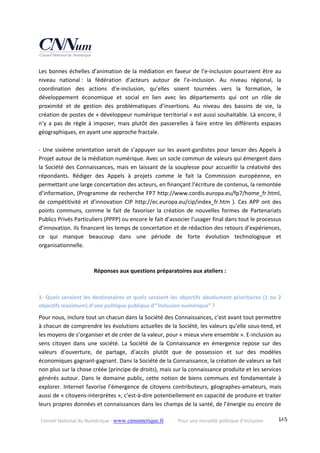 Conseil National du Numérique ‐ www.cnnumerique.fr    Pour une nouvelle politique d’inclusion    145
Les bonnes échelles d’animation de la médiation en faveur de l’e‐inclusion pourraient être au 
niveau  national :  la  fédération  d’acteurs  autour  de  l’e‐inclusion.  Au  niveau  régional,  la 
coordination  des  actions  d’e‐inclusion,  qu’elles  soient  tournées  vers  la  formation,  le 
développement  économique  et  social  en  lien  avec  les  départements  qui  ont  un  rôle  de 
proximité  et  de  gestion  des  problématiques  d’insertions.  Au  niveau  des  bassins  de  vie,  la 
création de postes de « développeur numérique territorial » est aussi souhaitable. Là encore, il 
n’y a pas de règle à imposer, mais plutôt des passerelles à faire entre les différents espaces 
géographiques, en ayant une approche fractale. 
 
‐ Une sixième orientation serait de s’appuyer sur les avant‐gardistes pour lancer des Appels à 
Projet autour de la médiation numérique. Avec un socle commun de valeurs qui émergent dans 
la Société des Connaissances, mais en laissant de la souplesse pour accueillir la créativité des 
répondants.  Rédiger  des  Appels  à  projets  comme  le  fait  la  Commission  européenne,  en 
permettant une large concertation des acteurs, en finançant l’écriture de contenus, la remontée 
d’information, (Programme de recherche FP7 http://www.cordis.europa.eu/fp7/home_fr.html, 
de  compétitivité et  d’innovation  CIP http://ec.europa.eu/cip/index_fr.htm  ).  Ces  APP ont  des 
points communs, comme le fait de favoriser la création de nouvelles formes de Partenariats 
Publics Privés Particuliers (PPPP) ou encore le fait d’associer l’usager final dans tout le processus 
d’innovation. Ils financent les temps de concertation et de rédaction des retours d’expériences, 
ce  qui  manque  beaucoup  dans  une  période  de  forte  évolution  technologique  et 
organisationnelle. 
 
Réponses aux questions préparatoires aux ateliers : 
 
1‐ Quels seraient les destinataires et quels seraient les objectifs absolument prioritaires (1 ou 2 
objectifs maximum) d’une politique publique d’”inclusion numérique” ? 
Pour nous, inclure tout un chacun dans la Société des Connaissances, c’est avant tout permettre 
à chacun de comprendre les évolutions actuelles de la Société, les valeurs qu’elle sous‐tend, et 
les moyens de s’organiser et de créer de la valeur, pour « mieux vivre ensemble ». E‐inclusion au 
sens  citoyen  dans  une  société.  La  Société  de  la  Connaissance  en  émergence  repose  sur  des 
valeurs  d’ouverture,  de  partage,  d’accès  plutôt  que  de  possession  et  sur  des  modèles 
économiques gagnant‐gagnant. Dans la Société de la Connaissance, la création de valeurs se fait 
non plus sur la chose créée (principe de droits), mais sur la connaissance produite et les services 
générés autour. Dans le domaine public, cette notion de biens communs est fondamentale à 
explorer. Internet favorise l’émergence de citoyens contributeurs, géographes‐amateurs, mais 
aussi de « citoyens‐interprètes », c’est‐à‐dire potentiellement en capacité de produire et traiter 
leurs propres données et connaissances dans les champs de la santé, de l’énergie ou encore de 
 
