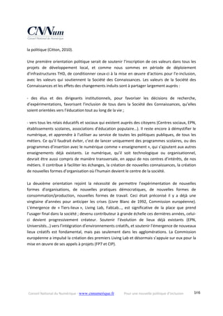 Conseil National du Numérique ‐ www.cnnumerique.fr    Pour une nouvelle politique d’inclusion    146
la politique (Citton, 2010). 
 
Une première orientation politique serait de soutenir l’inscription de ces valeurs dans tous les 
projets  de  développement  local,  et  comme  nous  sommes  en  période  de  déploiement 
d’infrastructures THD, de conditionner ceux‐ci à la mise en œuvre d‘actions pour l’e‐inclusion, 
avec  les  valeurs  qui  soutiennent  la  Société  des  Connaissances.  Les  valeurs  de  la  Société  des 
Connaissances et les effets des changements induits sont à partager largement auprès : 
 
‐  des  élus  et  des  dirigeants  institutionnels,  pour  favoriser  les  décisions  de  recherche, 
d’expérimentations, favorisant l’inclusion de tous dans la Société des Connaissances, qu’elles 
soient orientées vers l’éducation tout au long de la vie ; 
 
‐ vers tous les relais éducatifs et sociaux qui existent auprès des citoyens (Centres sociaux, EPN, 
établissements scolaires, associations d’éducation populaire…). Il reste encore à démystifier le 
numérique, et apprendre à l’utiliser au service de toutes les politiques publiques, de tous les 
métiers. Ce qu’il faudrait éviter, c’est de lancer uniquement des programmes scolaires, ou des 
programmes d’insertion avec le numérique comme « enseignement », qui s’ajoutent aux autres 
enseignements  déjà  existants.  Le  numérique,  qu’il  soit  technologique  ou  organisationnel, 
devrait être aussi compris de manière transversale, en appui de nos centres d’intérêts, de nos 
métiers. Il contribue à faciliter les échanges, la création de nouvelles connaissances, la création 
de nouvelles formes d’organisation où l’humain devient le centre de la société. 
 
La  deuxième  orientation  rejoint  la  nécessité  de  permettre  l’expérimentation  de  nouvelles 
formes  d’organisations,  de  nouvelles  pratiques  démocratiques,  de  nouvelles  formes  de 
consommation/production,  nouvelles  formes  de  travail.  Ceci  était  préconisé  il  y  a  déjà  une 
vingtaine  d’années  pour  anticiper  les  crises  (Livre  Blanc  de  1992,  Commission  européenne). 
L’émergence  de  « Tiers‐lieux »,  Living  Lab,  FabLab…,  est  significative  de  la  place  que  prend 
l’usager final dans la société ; devenu contributeur à grande échelle ces dernières années, celui‐
ci  devient  progressivement  créateur.  Soutenir  l’évolution  de  lieux  déjà  existants  (EPN, 
Universités…) vers l’intégration d’environnements créatifs, et soutenir l’émergence de nouveaux 
lieux  créatifs  est  fondamental,  mais  pas  seulement  dans  les  agglomérations.  La  Commission 
européenne a impulsé la création des premiers Living Lab et désormais s’appuie sur eux pour la 
mise en œuvre de ses appels à projets (FP7 et CIP). 
 
 