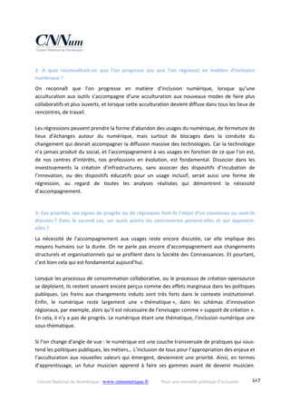 Conseil National du Numérique ‐ www.cnnumerique.fr    Pour une nouvelle politique d’inclusion    147
2‐  À  quoi  reconnaîtrait‐on  que  l’on  progresse  (ou  que  l’on  régresse)  en  matière  d’inclusion 
numérique ? 
On  reconnaît  que  l’on  progresse  en  matière  d’inclusion  numérique,  lorsque  qu’une 
acculturation aux outils s’accompagne d’une acculturation aux nouveaux modes de faire plus 
collaboratifs et plus ouverts, et lorsque cette acculturation devient diffuse dans tous les lieux de 
rencontres, de travail. 
 
Les régressions peuvent prendre la forme d’abandon des usages du numérique, de fermeture de 
lieux  d’échanges  autour  du  numérique,  mais  surtout  de  blocages  dans  la  conduite  du 
changement qui devrait accompagner la diffusion massive des technologies. Car la technologie 
n’a jamais produit du social, et l’accompagnement à ses usages en fonction de ce que l’on est, 
de  nos  centres  d’intérêts,  nos  professions  en  évolution,  est  fondamental.  Dissocier  dans  les 
investissements  la  création  d’infrastructures,  sans  associer  des  dispositifs  d’incubation  de 
l’innovation,  ou  des  dispositifs  éducatifs  pour  un  usage  inclusif,  serait  aussi  une  forme  de 
régression,  au  regard  de  toutes  les  analyses  réalisées  qui  démontrent  la  nécessité 
d’accompagnement. 
 
3‐ Ces priorités, ces signes de progrès ou de régression font‐ils l’objet d’un consensus ou sont‐ils 
discutés ?  Dans  le  second  cas,  sur  quels  points  les  controverses  portent‐elles  et  qui  opposent‐
elles ? 
La  nécessité  de  l’accompagnement  aux  usages  reste  encore  discutée,  car  elle  implique  des 
moyens humains sur la durée. On ne parle pas encore d’accompagnement aux changements 
structurels et organisationnels qui se profilent dans la Société des Connaissances. Et pourtant, 
c’est bien cela qui est fondamental aujourd’hui. 
 
Lorsque les processus de consommation collaborative, ou le processus de création opensource 
se déploient, ils restent souvent encore perçus comme des effets marginaux dans les politiques 
publiques. Les freins  aux  changements  induits  sont  très  forts  dans  le  contexte  institutionnel. 
Enfin,  le  numérique  reste  largement  une  « thématique »,  dans  les  schémas  d’innovation 
régionaux, par exemple, alors qu’il est nécessaire de l’envisager comme « support de création ». 
En cela, il n’y a pas de progrès. Le numérique étant une thématique, l’inclusion numérique une 
sous‐thématique. 
 
Si l’on change d’angle de vue : le numérique est une couche transversale de pratiques qui sous‐
tend les politiques publiques, les métiers… L’inclusion de tous pour l’appropriation des enjeux et 
l’acculturation aux nouvelles valeurs qui émergent, deviennent une priorité. Ainsi, en termes 
d’apprentissage,  un  futur  musicien  apprend  à  faire  ses  gammes  avant  de  devenir  musicien. 
 