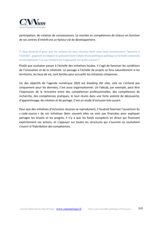 Conseil National du Numérique ‐ www.cnnumerique.fr    Pour une nouvelle politique d’inclusion    149
participation, de création de connaissances. La montée en compétences de chacun en fonction 
de ses centres d’intérêt est un facteur clé de développement. 
 
7‐ Que faudrait‐il pour que les actions les plus réussies dont vous avez connaissance “passent à 
l’échelle”, gagnent en impact et puissent faire l'objet d'une politique publique à l'échelle nationale 
ou européenne ? Le cas échéant en s’appuyant sur quels acteurs ? 
Plutôt que souhaiter passer à l’échelle des initiatives locales, il s’agit de favoriser les conditions 
de l’innovation et de la créativité. Le passage à l’échelle de projets se fera naturellement si les 
territoires, les lieux de vie, sont fertiles pour accueillir les initiatives citoyennes. 
 
Un  des  objectifs  de  l’agenda  numérique  2020  est  breaking  the  silos,  cela  ne  s’entend  pas 
uniquement pour les données, c’est aussi organisationnel. Un FabLab, par exemple, peut être 
l’expression  de  la  rencontre  entre  des  compétences  professionnelles,  des  compétences  de 
recherche, des compétences pratiques, le tout réunis dans une forte volonté de découverte, 
d’apprentissage, de création et de partage. C’est un mode d’inclusion très ouvert. 
 
Pour que des initiatives d’inclusions réussies se reproduisent, il faudrait favoriser l’ouverture du 
« code‐source »  de  ces  initiatives  (bien  souvent  elles  ne  sont  pas  financées  pour  expliquer 
partager  les  écueils  et  les  progrès,  il  n’y  a  que  les  fonds  européens  en  direct  qui  financent 
explicitement  ces  actions,  et  s’appuyer  sur  toutes  les  structures  qui  s’ouvrent  ou  souhaitent 
s’ouvrir à l’hybridation des compétences. 
 
 