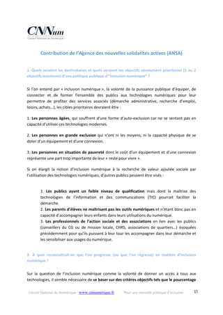 Conseil National du Numérique ‐ www.cnnumerique.fr    Pour une nouvelle politique d’inclusion    15
Contribution de l’Agence des nouvelles solidarités actives (ANSA) 
 
1‐ Quels seraient les destinataires et quels seraient les objectifs absolument prioritaires (1 ou 2 
objectifs maximum) d’une politique publique d’”inclusion numérique” ?
Si l’on entend par « inclusion numérique », la volonté de la puissance publique d’équiper, de 
connecter  et  de  former  l’ensemble  des  publics  aux  technologies  numériques  pour  leur 
permettre  de  profiter  des  services  associés  (démarche  administrative,  recherche  d’emploi, 
loisirs, achats…), les cibles prioritaires devraient être :
1. Les personnes âgées, qui souffrent d’une forme d’auto‐exclusion car ne se sentant pas en 
capacité d’utiliser ces technologies modernes.
2. Les personnes en grande exclusion qui n’ont ni les moyens, ni la capacité physique de se 
doter d’un équipement et d’une connexion.
3. Les personnes en situation de pauvreté dont le coût d’un équipement et d’une connexion 
représente une part trop importante de leur « reste pour vivre ». 
Si  on  élargit  la  notion  d’inclusion  numérique  à  la  recherche  de  valeur  ajoutée  sociale  par 
l’utilisation des technologies numériques, d’autres publics peuvent être visés :
1.  Les  publics  ayant  un  faible  niveau  de  qualification  mais  dont  la  maîtrise  des 
technologies  de  l’information  et  des  communications  (TIC)  pourrait  faciliter  la 
démarche.
2. Les parents d’élèves ne maîtrisant pas les outils numériques et n’étant donc pas en 
capacité d’accompagner leurs enfants dans leurs utilisations du numérique.
3.  Les  professionnels  de  l’action  sociale  et  des  associations  en  lien  avec  les  publics 
(conseillers  du  CG  ou  de  mission  locale,  CHRS,  associations  de  quartiers…)  évoquées 
précédemment pour qu’ils puissent à leur tour les accompagner dans leur démarche et 
les sensibiliser aux usages du numérique.
2‐  À  quoi  reconnaîtrait‐on  que  l’on  progresse  (ou  que  l’on  régresse)  en  matière  d’inclusion 
numérique ?
Sur  la  question  de  l’inclusion  numérique  comme  la  volonté  de  donner  un  accès  à  tous  aux 
technologies, il semble nécessaire de se baser sur des critères objectifs tels que le pourcentage 
 
