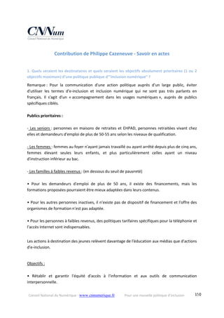 Conseil National du Numérique ‐ www.cnnumerique.fr    Pour une nouvelle politique d’inclusion    150
Contribution de Philippe Cazeneuve ‐ Savoir en actes 
 
1. Quels seraient les destinataires et quels seraient les objectifs absolument prioritaires (1 ou 2 
objectifs maximum) d’une politique publique d’”inclusion numérique” ? 
Remarque :  Pour  la  communication  d'une  action  politique  auprès  d'un  large  public,  éviter 
d'utiliser  les  termes  d'e‐inclusion  et  inclusion  numérique  qui  ne  sont  pas  très  parlants  en 
français.  Il  s'agit  d'un  « accompagnement  dans  les  usages  numériques »,  auprès  de  publics 
spécifiques ciblés. 
 
Publics prioritaires : 
 
‐ Les seniors : personnes en maisons de retraites et EHPAD, personnes retraitées vivant chez 
elles et demandeurs d'emploi de plus de 50‐55 ans selon les niveaux de qualification. 
 
‐ Les femmes : femmes au foyer n'ayant jamais travaillé ou ayant arrêté depuis plus de cinq ans, 
femmes  élevant  seules  leurs  enfants,  et  plus  particulièrement  celles  ayant  un  niveau 
d'instruction inférieur au bac. 
 
‐ Les familles à faibles revenus : (en dessous du seuil de pauvreté) 
 
•  Pour  les  demandeurs  d'emploi  de  plus  de  50  ans,  il  existe  des  financements,  mais  les 
formations proposées pourraient être mieux adaptées dans leurs contenus. 
 
• Pour les autres personnes inactives, il n'existe pas de dispositif de financement et l'offre des 
organismes de formation n'est pas adaptée. 
 
• Pour les personnes à faibles revenus, des politiques tarifaires spécifiques pour la téléphonie et 
l'accès Internet sont indispensables. 
 
Les actions à destination des jeunes relèvent davantage de l'éducation aux médias que d'actions 
d'e‐inclusion. 
 
Objectifs : 
 
•  Rétablir  et  garantir  l'équité  d'accès  à  l'information  et  aux  outils  de  communication 
interpersonnelle. 
 