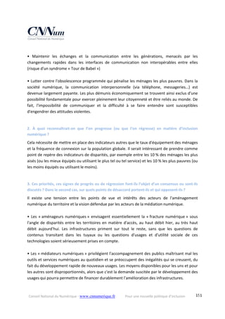 Conseil National du Numérique ‐ www.cnnumerique.fr    Pour une nouvelle politique d’inclusion    151
 
•  Maintenir  les  échanges  et  la  communication  entre  les  générations,  menacés  par  les 
changements  rapides  dans  les  interfaces  de  communication  non  interopérables  entre  elles 
(risque d'un syndrome « Tour de Babel ») 
 
• Lutter contre l'obsolescence programmée qui pénalise les ménages les plus pauvres. Dans la 
société  numérique,  la  communication  interpersonnelle  (via  téléphone,  messageries…)  est 
devenue largement payante. Les plus démunis économiquement se trouvent ainsi exclus d'une 
possibilité fondamentale pour exercer pleinement leur citoyenneté et être reliés au monde. De 
fait,  l'impossibilité  de  communiquer  et  la  difficulté  à  se  faire  entendre  sont  susceptibles 
d'engendrer des attitudes violentes. 
 
2.  À  quoi  reconnaîtrait‐on  que  l’on  progresse  (ou  que  l’on  régresse)  en  matière  d’inclusion 
numérique ? 
Cela nécessite de mettre en place des indicateurs autres que le taux d'équipement des ménages 
et la fréquence de connexion sur la population globale. Il serait intéressant de prendre comme 
point de repère des indicateurs de disparités, par exemple entre les 10 % des ménages les plus 
aisés (ou les mieux équipés ou utilisant le plus tel ou tel service) et les 10 % les plus pauvres (ou 
les moins équipés ou utilisant le moins). 
 
3. Ces priorités, ces signes de progrès ou de régression font‐ils l’objet d’un consensus ou sont‐ils 
discutés ? Dans le second cas, sur quels points de désaccord portent‐ils et qui opposent‐ils ? 
Il  existe  une  tension  entre  les  points  de  vue  et  intérêts  des  acteurs  de  l'aménagement 
numérique du territoire et la vision défendue par les acteurs de la médiation numérique. 
 
•  Les  « aménageurs  numériques » envisagent essentiellement  la  « fracture numérique »  sous 
l'angle de disparités entre les territoires en matière d'accès, au haut débit hier, au très haut 
débit  aujourd'hui.  Les  infrastructures  priment  sur  tout  le  reste,  sans  que  les  questions  de 
contenus  transitant  dans  les  tuyaux  ou  les  questions  d'usages  et  d'utilité  sociale  de  ces 
technologies soient sérieusement prises en compte. 
 
• Les « médiateurs numériques » privilégient l'accompagnement des publics maîtrisant mal les 
outils et services numériques au quotidien et se préoccupent des inégalités qui se creusent, du 
fait du développement rapide de nouveaux usages. Les moyens disponibles pour les uns et pour 
les autres sont disproportionnés, alors que c'est la demande suscitée par le développement des 
usages qui pourra permettre de financer durablement l'amélioration des infrastructures. 
 
 