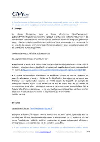 Conseil National du Numérique ‐ www.cnnumerique.fr    Pour une nouvelle politique d’inclusion    152
4. Dans le domaine de l’inclusion (ou de l’exclusion numérique), quelles sont la ou les initiatives, 
les cas, qui vous ont le plus pris par surprise, bousculé, étonné, ces dernières années ? 
À l'étranger 
 
Un  réseau  d'Infocentres  dans  les  Andes  péruviennes  (http://www.creatif‐
public.net/Podcastingdans‐les‐andes.html  )  produit  et  diffuse  des  podcasts  d'éducation  et  de 
sensibilisation à destination des paysans (conseils en matière vétérinaire et agricole, prévention 
santé…). Les technologies numériques sont utilisées comme un moyen (et non comme une fin 
en soi), afin de produire et d'amener des informations adaptées à des populations isolées, afin 
de contribuer à leur développement. 
 
Le réseau de centres UKOnline au Royaume‐Uni 
 
Ce programme se distingue en particulier par : 
 
• la qualité de la recherche et des actions d'évaluation qui accompagnent les actions de « digital 
inclusion » et qui contribuent à outiller les professionnels travaillant dans les centres accueillant 
les publics. (http://www.ukonlinecentres.com/media‐centre/research‐reports.html?start=10) 
 
• la capacité à communiquer efficacement sur les résultats obtenus, en mettant clairement en 
avant  les  plus‐values  et  progrès  réalisés  par  les  bénéficiaires  des  actions,  ce  qui  donne  aux 
financeurs  une  représentation  concrète  de  l'utilité  sociale  du  dispositif.  Un  exemple  de 
témoignage  recueilli  auprès  d'une  bénéficiaire  et  mis  en  avant  dans  les  documents  de 
communication et de bilans : « J'ai appris plus que je ne pensais jamais pouvoir le faire. Cela a 
fait une telle différence dans ma vie ; je me sens plus heureuse, j'ai davantage confiance en moi, 
et j'ai plus de contacts avec ma famille et les personnes qui m'entourent » 
(Sandra, 53 ans). 
 
 
En France 
 
Les ateliers du bocage (http://ateliers‐du‐bocage.fr ) 
 
Entreprise  d'insertion  du  réseau  Emmaüs  France  dans  les  Deux‐Sèvres,  spécialisée  dans  le 
recyclage  des  déchets  d'équipements  électriques  et  électroniques  (DEEE).  contribue  à  lutter 
contre l'obsolescence rapide des matériels en remettant en service ordinateurs et téléphones, 
en les proposant en « seconde main » à des tarifs très abordables. 
5. Y a‐t‐il aujourd’hui des facteurs nouveaux ou émergents qui transforment le contexte même 
 