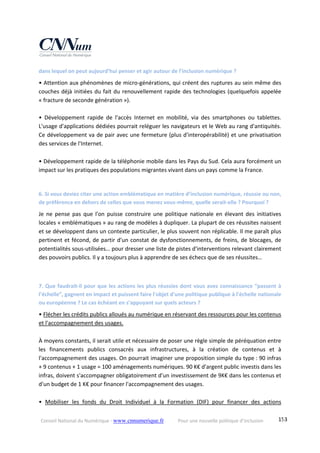 Conseil National du Numérique ‐ www.cnnumerique.fr    Pour une nouvelle politique d’inclusion    153
dans lequel on peut aujourd’hui penser et agir autour de l’inclusion numérique ? 
• Attention aux phénomènes de micro‐générations, qui créent des ruptures au sein même des 
couches déjà initiées du fait du renouvellement rapide des technologies (quelquefois appelée 
« fracture de seconde génération »). 
 
•  Développement  rapide  de  l'accès  Internet  en  mobilité,  via  des  smartphones  ou  tablettes. 
L'usage d'applications dédiées pourrait reléguer les navigateurs et le Web au rang d'antiquités. 
Ce développement va de pair avec une fermeture (plus d'interopérabilité) et une privatisation 
des services de l'Internet. 
 
• Développement rapide de la téléphonie mobile dans les Pays du Sud. Cela aura forcément un 
impact sur les pratiques des populations migrantes vivant dans un pays comme la France. 
 
6. Si vous deviez citer une action emblématique en matière d’inclusion numérique, réussie ou non, 
de préférence en dehors de celles que vous menez vous‐même, quelle serait‐elle ? Pourquoi ? 
Je  ne  pense  pas  que  l'on  puisse  construire  une  politique  nationale  en  élevant  des  initiatives 
locales « emblématiques » au rang de modèles à dupliquer. La plupart de ces réussites naissent 
et se développent dans un contexte particulier, le plus souvent non réplicable. Il me paraît plus 
pertinent et fécond, de partir d'un constat de dysfonctionnements, de freins, de blocages, de 
potentialités sous‐utilisées… pour dresser une liste de pistes d'interventions relevant clairement 
des pouvoirs publics. Il y a toujours plus à apprendre de ses échecs que de ses réussites… 
 
7. Que faudrait‐il pour que les actions les plus réussies dont vous avez connaissance “passent à 
l’échelle”, gagnent en impact et puissent faire l'objet d'une politique publique à l'échelle nationale 
ou européenne ? Le cas échéant en s’appuyant sur quels acteurs ? 
• Flécher les crédits publics alloués au numérique en réservant des ressources pour les contenus 
et l'accompagnement des usages. 
 
À moyens constants, il serait utile et nécessaire de poser une règle simple de péréquation entre 
les  financements  publics  consacrés  aux  infrastructures,  à  la  création  de  contenus  et  à 
l'accompagnement des usages. On pourrait imaginer une proposition simple du type : 90 infras 
+ 9 contenus + 1 usage = 100 aménagements numériques. 90 K€ d'argent public investis dans les 
infras, doivent s'accompagner obligatoirement d'un investissement de 9K€ dans les contenus et 
d'un budget de 1 K€ pour financer l'accompagnement des usages. 
 
•  Mobiliser  les  fonds  du  Droit  Individuel  à  la  Formation  (DIF)  pour  financer  des  actions 
 