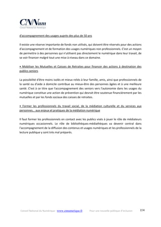 Conseil National du Numérique ‐ www.cnnumerique.fr    Pour une nouvelle politique d’inclusion    154
d'accompagnement des usages auprès des plus de 50 ans 
 
Il existe une réserve importante de fonds non utilisés, qui doivent être réservés pour des actions 
d'accompagnement et de formation des usages numériques non professionnels. C'est un moyen 
de permettre à des personnes qui n'utilisent pas directement le numérique dans leur travail, de 
se voir financer malgré tout une mise à niveau dans ce domaine. 
 
• Mobiliser les Mutuelles et Caisses de Retraites pour financer des actions à destination des 
publics seniors 
 
La possibilité d'être moins isolés et mieux reliés à leur famille, amis, ainsi que professionnels de 
la santé ou d'aide à domicile contribue au mieux‐être des personnes âgées et à une meilleure 
santé. C'est à ce titre que l'accompagnement des seniors vers l'autonomie dans les usages du 
numérique constitue une action de prévention qui devrait être soutenue financièrement par les 
mutuelles et par les fonds sociaux des caisses de retraites. 
 
•  Former  les  professionnels  du  travail  social,  de  la  médiation  culturelle  et  du  services  aux 
personnes… aux enjeux et pratiques de la médiation numérique 
 
Il faut former les professionnels en contact avec les publics visés à jouer le rôle de médiateurs 
numériques  occasionnels.  Le  rôle  de  bibliothèques‐médiathèques  va  devenir  central  dans 
l'accompagnement de la diffusion des contenus et usages numériques et les professionnels de la 
lecture publique y sont très mal préparés. 
 