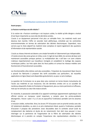 Conseil National du Numérique ‐ www.cnnumerique.fr    Pour une nouvelle politique d’inclusion    155
Contribution commune de SCIC R2K et APROGED 
Avant‐propos : 
La fracture numérique est‐elle réduite ? 
Si la notion de « fracture numérique » est toujours usitée, la réalité qu’elle désigne a évolué 
d’une façon importante au cours des dix dernières années. 
L’accès  à  un  équipement  personnel  n’est  plus  un  véritable  frein ;  les  matériels  neufs  sont 
devenus  bon  marché,  l’offre  en  seconde  main  pléthorique,  entraînée  par  les  contraintes 
environnementales  en  termes  de  valorisation  des  déchets  électroniques.  Cependant,  nous 
verrons  que  le  choix  objectif  du  matériel  reste  complexe  et rejoint également  des  questions 
d’information et de représentation sociale. 
 
L’accès au réseau Internet est devenu une simple formalité et l’abonnement pas indispensable ; 
s’il existe encore des zones grises en milieu rural, il s’agit du haut débit, les services de base sont 
maintenant  accessibles  presque  partout.  La  multiplication  des  « call  box »  en  zone  urbaine 
s’adresse  majoritairement  aux  travailleurs  immigrés  et  complètent  le  maillage  des  espaces 
numériques publics. Les hots spots dans les lieux publics et surtout les réseaux mobiles sont 
fonctionnels et financièrement accessibles. 
 
Les fonctionnalités elles‐mêmes sont plus accessibles ; l’impulsion du mouvement Open Source 
a  poussé  les  fabricants  à  proposer  des  tarifs  accessibles  aux  particuliers ;  de  nouvelles 
applications en ligne (Saas) sont disponibles gratuitement, ou pour un prix modique. 
 
La question de l’e‐inclusion ne se pose donc plus vraiment en terme binaire inclus/exclus de 
l’accès  aux  matériels  et  aux  ressources.  Ces  dix  dernières  années  ont  vu  se  succéder  de 
nombreux dispositifs d’aide et d’incitation à l’équipement, plus ou moins pertinents et efficaces, 
mais qui ne sont plus au cœur des enjeux actuels. 
 
En revanche, la possession ostensible d’un appareil numérique apparemment sophistiqué s’est 
affirmé  comme  un  marqueur  social  important,  y  compris  pour  les  primo‐accédants 
désargentés ; l’écran « plat » il y a 5 ans et aujourd’hui l’ordinateur portable sont les sésames 
d’une  
e‐inclusion visible, recherchée. Ainsi, les écrans TFT d’occasion sont en priorité vendus avec des 
UC totalement obsolètes, ou alors à un prix relativement élevé; quand a l’ordinateur portable 
d’occasion  il  propose  des  prestations  assez  discutables  dans  le  contexte  actuel  (coût  du 
remplacement  des  batteries  et  durée  de  vie  notamment).  Ceci  doit  nous  pousser  à  nous 
interroger  sur  la  pertinence  de  l’organisation  de  la  filière  de  valorisation  des  déchets 
électroniques  et  à  prendre  en  compte  l’importance  des  représentations  attachées  à  la 
 