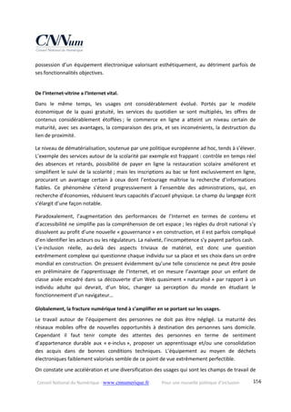Conseil National du Numérique ‐ www.cnnumerique.fr    Pour une nouvelle politique d’inclusion    156
possession d’un équipement électronique valorisant esthétiquement, au détriment parfois de 
ses fonctionnalités objectives. 
 
De l’Internet‐vitrine a l’Internet vital. 
Dans  le  même  temps,  les  usages  ont  considérablement  évolué.  Portés  par  le  modèle 
économique  de  la  quasi  gratuité,  les  services  du  quotidien  se  sont  multipliés,  les  offres  de 
contenus  considérablement  étoffées ;  le  commerce  en  ligne  a  atteint  un  niveau  certain  de 
maturité, avec ses avantages, la comparaison des prix, et ses inconvénients, la destruction du 
lien de proximité. 
Le niveau de dématérialisation, soutenue par une politique européenne ad hoc, tends à s’élever. 
L’exemple des services autour de la scolarité par exemple est frappant : contrôle en temps réel 
des  absences  et  retards,  possibilité  de  payer  en  ligne  la  restauration  scolaire  améliorent  et 
simplifient le suivi de la scolarité ; mais les inscriptions au bac se font exclusivement en ligne, 
procurant  un  avantage  certain  à  ceux  dont  l’entourage  maîtrise  la  recherche  d’informations 
fiables.  Ce  phénomène  s’étend  progressivement  à  l’ensemble  des  administrations,  qui,  en 
recherche d’économies, réduisent leurs capacités d’accueil physique. Le champ du langage écrit 
s’élargit d’une façon notable. 
Paradoxalement,  l’augmentation  des  performances  de  l’Internet  en  termes  de  contenu  et 
d’accessibilité ne simplifie pas la compréhension de cet espace ; les règles du droit national s’y 
dissolvent au profit d’une nouvelle « gouvernance » en construction, et il est parfois compliqué 
d’en identifier les acteurs ou les régulateurs. La naïveté, l’incompétence s’y payent parfois cash. 
L’e‐inclusion  réelle,  au‐delà  des  aspects  triviaux  de  matériel,  est  donc  une  question 
extrêmement complexe qui questionne chaque individu sur sa place et ses choix dans un ordre 
mondial en construction. On pressent évidemment qu’une telle conscience ne peut être posée 
en  préliminaire  de  l’apprentissage  de  l’Internet,  et  on  mesure  l’avantage  pour  un  enfant  de 
classe aisée encadré dans sa découverte d’un Web quasiment « naturalisé » par rapport à un 
individu  adulte  qui  devrait,  d’un  bloc,  changer  sa  perception  du  monde  en  étudiant  le 
fonctionnement d’un navigateur… 
Globalement, la fracture numérique tend à s’amplifier en se portant sur les usages. 
Le  travail  autour  de  l’équipement  des  personnes  ne  doit  pas  être  négligé.  La  maturité  des 
réseaux  mobiles  offre  de  nouvelles  opportunités  à  destination  des  personnes  sans  domicile. 
Cependant  il  faut  tenir  compte  des  attentes  des  personnes  en  terme  de  sentiment 
d’appartenance  durable  aux  « e‐inclus »,  proposer  un  apprentissage  et/ou  une  consolidation 
des  acquis  dans  de  bonnes  conditions  techniques.  L’équipement  au  moyen  de  déchets 
électroniques faiblement valorisés semble de ce point de vue extrêmement perfectible. 
On constate une accélération et une diversification des usages qui sont les champs de travail de 
 
