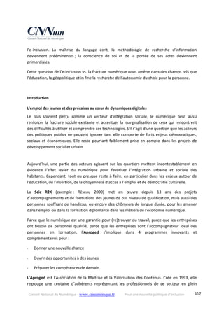 Conseil National du Numérique ‐ www.cnnumerique.fr    Pour une nouvelle politique d’inclusion    157
l’e‐inclusion.  La  maîtrise  du  langage  écrit,  la  méthodologie  de  recherche  d’information 
deviennent  prééminentes ;  la  conscience  de  soi  et  de  la  portée  de  ses  actes  deviennent 
primordiales. 
Cette question de l’e‐inclusion vs. la fracture numérique nous amène dans des champs tels que 
l’éducation, la géopolitique et in fine la recherche de l’autonomie du choix pour la personne. 
 
Introduction 
L’emploi des jeunes et des précaires au cœur de dynamiques digitales 
Le  plus  souvent  perçu  comme  un  vecteur  d'intégration  sociale,  le  numérique  peut  aussi 
renforcer la fracture sociale existante et accentuer la marginalisation de ceux qui rencontrent 
des difficultés à utiliser et comprendre ces technologies. S'il s'agit d'une question que les acteurs 
des politiques publics ne peuvent ignorer tant elle comporte de forts enjeux démocratiques, 
sociaux  et  économiques.  Elle  reste  pourtant  faiblement  prise  en  compte  dans  les  projets  de 
développement social et urbain. 
 
Aujourd'hui,  une  partie  des  acteurs  agissant  sur  les  quartiers  mettent  incontestablement  en 
évidence  l'effet  levier  du  numérique  pour  favoriser  l'intégration  urbaine  et  sociale  des 
habitants. Cependant, tout ou presque reste à faire, en particulier dans les enjeux autour de 
l'éducation, de l’insertion, de la citoyenneté d’accès à l’emploi et de démocratie culturelle. 
La  Scic  R2K  (exemple :  Réseau  2000)  met  en  œuvre  depuis  13  ans  des  projets 
d’accompagnements et de formations des jeunes de bas niveau de qualification, mais aussi des 
personnes souffrant de handicap, ou encore des chômeurs de longue durée, pour les amener 
dans l'emploi ou dans la formation diplômante dans les métiers de l'économie numérique. 
Parce que le numérique est une garantie pour (re)trouver du travail, parce que les entreprises 
ont  besoin  de  personnel  qualifié,  parce  que  les  entreprises  sont  l’accompagnateur  idéal  des 
personnes  en  formation,  l’Aproged  s’implique  dans  4  programmes  innovants  et 
complémentaires pour : 
‐ Donner une nouvelle chance 
‐ Ouvrir des opportunités à des jeunes 
‐ Préparer les compétences de demain. 
L’Aproged est l’Association de la Maîtrise et la Valorisation des Contenus. Crée en 1993, elle 
regroupe  une  centaine  d’adhérents  représentant  les  professionnels  de  ce  secteur  en  plein 
 