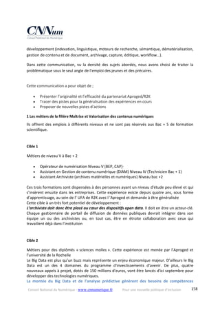 Conseil National du Numérique ‐ www.cnnumerique.fr    Pour une nouvelle politique d’inclusion    158
développement (indexation, linguistique, moteurs de recherche, sémantique, dématérialisation, 
gestion de contenu et de document, archivage, capture, éditique, workflow…). 
Dans  cette  communication,  vu  la  densité  des  sujets  abordés,  nous  avons  choisi  de  traiter  la 
problématique sous le seul angle de l’emploi des jeunes et des précaires. 
 
Cette communication a pour objet de ; 
 
 Présenter l’originalité et l’efficacité du partenariat Aproged/R2K 
 Tracer des pistes pour la généralisation des expériences en cours 
 Proposer de nouvelles pistes d’actions 
1 Les métiers de la filière Maîtrise et Valorisation des contenus numériques 
Ils offrent des emplois à différents niveaux et ne sont pas réservés aux Bac + 5 de formation 
scientifique. 
 
Cible 1 
Métiers de niveau V à Bac + 2 
 
 Opérateur de numérisation Niveau V (BEP, CAP)∙    
 Assistant en Gestion de contenu numérique (DIAM) Niveau IV (Technicien Bac + 1) 
 Assistant Archiviste (archives matérielles et numériques) Niveau bac +2 
 
Ces trois formations sont dispensées à des personnes ayant un niveau d’étude peu élevé et qui 
s’insèrent ensuite dans les entreprises. Cette expérience existe depuis quatre ans, sous forme 
d’apprentissage, au sein de l’ UFA de R2K avec l 'Aproged et demande à être généralisée 
Cette cible à un très fort potentiel de développement : 
L’archiviste doit donc être placé au cœur des dispositifs open data. Il doit en être un acteur‐clé. 
Chaque  gestionnaire  de  portail  de  diffusion  de  données  publiques  devrait  intégrer  dans  son 
équipe  un  ou  des  archivistes  ou,  en  tout  cas,  être  en  étroite  collaboration  avec  ceux  qui 
travaillent déjà dans l’institution 
 
Cible 2 
Métiers pour des diplômés « sciences molles ». Cette expérience est menée par l’Aproged et 
l’université de la Rochelle 
Le Big Data est plus qu’un buzz mais représente un enjeu économique majeur. D’ailleurs le Big 
Data  est  un  des  4  domaines  du  programme  d'investissements  d'avenir.  De  plus,  quatre 
nouveaux appels à projet, dotés de 150 millions d'euros, vont être lancés d'ici septembre pour 
développer des technologies numériques. 
La  montée  du  Big  Data  et  de  l’analyse  prédictive  génèrent  des  besoins  de  compétences 
 