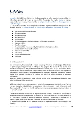 Conseil National du Numérique ‐ www.cnnumerique.fr    Pour une nouvelle politique d’inclusion    159
nouvelles. D'ici à 2015, le phénomène Big Data devrait créer selon le cabinet de conseil Gartner 
4,4  millions  d'emplois  à  travers  le  monde.  Mais  l’ensemble  des  études  révèle  un  manque 
croissant de ressources au niveau mondial ce qui pourrait être un frein au développement de 
ces technologies. 
La pénurie de spécialistes et de compétences constitue le principal obstacle à l'exploitation des 
données massives. La Data science est un nouvel enjeu et demande des variétés de talents : 
 
 Spécialistes en source de données 
 Sources ouvertes 
 Sources payantes 
 Sources internes 
 Terminologues 
 Gestionnaire de terminologie, lexiques métiers, des ontologies 
 Expertise métier 
 Web Semantique 
 Documentalistes et experts en Système d’information documentaire 
 Gestion électronique des documents 
 Moteurs de recherche 
 Text Mining 
 Visualisation de données 
 Reporting 
 
2 : de l’impression 3 D 
Ces derniers mois, l'impression 3D a suscité beaucoup d'intérêts. La technologie et l'outil sont 
au  point  et  peuvent  permettre  de  fabriquer  des  gadgets,  des  jouets  et  des  œuvres  d'art 
miniatures. L'impression 3D, prochaine révolution industrielle, c'est ce qu'a récemment affirmé 
Barack Obama lors de son discours sur l'État de l'Union. Le Président y voit là une opportunité 
certaine pour révolutionner la manière de fabriquer des objets et générer des emplois. Il pense 
même  qu'ils  peuvent  contribuer  à  relancer  les  industries  manufacturières  et  militaires 
américaines. 
Après des années de stagnation, cette industrie devrait peser 5 milliards de dollars en 2020, 
selon le cabinet Wohlers Associates. 
 
Médecine, industrie, art, mode ou cuisine : cette technologie pourrait tout bouleverser. Va‐t‐on 
vers une révolution industrielle 2.0 où assiettes et vêtements seront « made at home» à partir 
d'un modèle 3D ? Pourra‐t‐on bientôt fabriquer un organe complet ou construire une base en 
poussière lunaire ? 
 
Transformer un fichier numérique en impression réelle, voilà qui pourrait bien transformer le 
modèle économique des entreprises et rapatrier les ressources en France plutôt qu'en Inde ou 
en Chine, ce qui favoriserait la création d’emplois. Imprimer à la demande, à moindre coût et 
sur place pour, entre autres, éviter le gaspillage, les frais de transport et de stockage. 
La France doit se préparer à cette nouvelle mutation et analyser les métiers qui devraient y être 
associés : 
 