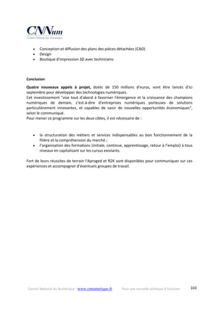 Conseil National du Numérique ‐ www.cnnumerique.fr    Pour une nouvelle politique d’inclusion    160
 Conception et diffusion des plans des pièces détachées (CAO) 
 Design 
 Boutique d’impression 3D avec techniciens 
 
 
Conclusion 
Quatre  nouveaux  appels  à  projet,  dotés  de  150  millions  d'euros,  vont  être  lancés  d'ici 
septembre pour développer des technologies numériques. 
Cet investissement "vise tout d'abord à favoriser l'émergence et la croissance des champions 
numériques  de  demain,  c'est‐à‐dire  d'entreprises  numériques  porteuses  de  solutions 
particulièrement  innovantes,  et  capables  de  saisir  de  nouvelles  opportunités  économiques", 
selon le communiqué. 
Pour mener ce programme sur les deux cibles, il est nécessaire de : 
 
 la  structuration  des  métiers  et  services  indispensables  au  bon  fonctionnement  de  la 
filière et la compréhension du marché ; 
 l’organisation des formations (initiale, continue, apprentissage, retour à l’emploi) à tous 
niveaux en capitalisant sur les cursus existants. 
 
Fort de leurs réussites de terrain l‘Aproged et R2K sont disponibles pour communiquer sur ces 
expériences et accompagner d’éventuels groupes de travail.
 