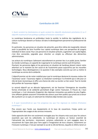 Conseil National du Numérique ‐ www.cnnumerique.fr    Pour une nouvelle politique d’inclusion    161
Contribution de SFR 
1. Quels seraient les destinataires et quels seraient les objectifs absolument prioritaires (1 ou 2 
objectifs maximum) d’une politique publique d’inclusion numérique ? 
Le  numérique  bouleverse  en  profondeur  toute  la  société,  la  maîtrise  des  ingrédients  de  la 
culture numérique devient un facteur clé dans le développement personnel et professionnel de 
chacun. 
En particulier, les personnes en situation de précarité, peut‐être même de marginalité, doivent 
avoir la possibilité de faire fructifier leur capital numérique dans une perspective de progrès 
individuel et donc social. Pour une personne en situation précaire, augmenter son capital digital, 
c’est  être  connectée,  joignable  pour  chercher  un  emploi  ou  effectuer  des  démarches 
administratives. 
Les acteurs du numérique s’adressent naturellement en premier lieu à un public jeune, familier 
du monde numérique, en capacité de s’approprier le numérique comme outil d’insertion.
Pourtant, les personnes âgées et les personnes en situation de handicap doivent retenir notre 
attention car le maintien du lien social et de l’autonomie passe aujourd’hui par les nouvelles 
technologies. Nous développerons à la question 4 des exemples concrets qui ont su mettre le 
numérique au service de la solidarité. 
L’objectif premier est de rester mobilisé pour que le numérique devienne le nouveau moteur de 
l’ascenseur social : l’ascenseur digital. La révolution numérique n’a d’intérêt que si elle joue un 
rôle de levier économique et offre une chance de créer ou recréer un lien social. Tout le monde 
doit profiter de l’ascenseur digital. 
Le  second  objectif  qui  en  découle  logiquement,  est  de  favoriser  l’émergence  de  nouvelles 
formes  d’entraide  et  de  solidarité  permettant  d’agir  contre  l’exclusion.  À  l’heure  du  « tout 
numérique », il est nécessaire d’apporter des réponses innovantes aux publics les plus fragiles. 
Une réflexion globale associant l’ensemble des acteurs aussi bien publics que privés est à lancer 
dès à présent sur ce sujet, en valorisant les initiatives déjà menées avec succès. 
2. À  quoi  reconnaîtrait‐on  que  l’on  progresse  (ou  que  l’on  régresse)  en  matière  d’inclusion 
numérique ? 
Plus  encore  que  l’accès  aux  équipements  et  le  taux  de  couverture,  l’enjeu  porte  sur 
l’appropriation des usages et des services innovants. 
Cette approche doit être non seulement envisagée pour les citoyens mais aussi pour les acteurs 
essentiels  que  sont  les  collectivités.  Le  numérique  est  devenu  un  facteur  essentiel  de 
l’attractivité  des  territoires ;  récemment,  certaines  collectivités  se  sont  engagées  dans  le 
mouvement de l’open data pour faire appel à l’imagination de leurs citoyens, notamment sur 
l’inclusion numérique. C’est par exemple le cas de la ville de Rennes, laquelle en 2010 a lancé un 
 