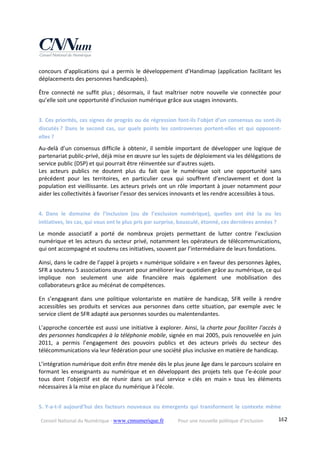 Conseil National du Numérique ‐ www.cnnumerique.fr    Pour une nouvelle politique d’inclusion    162
concours d’applications qui a permis le développement d’Handimap (application facilitant les 
déplacements des personnes handicapées). 
Être  connecté  ne  suffit  plus ;  désormais,  il  faut  maîtriser  notre  nouvelle  vie  connectée  pour 
qu’elle soit une opportunité d’inclusion numérique grâce aux usages innovants. 
3. Ces priorités, ces signes de progrès ou de régression font‐ils l’objet d’un consensus ou sont‐ils 
discutés ?  Dans  le  second  cas,  sur  quels  points  les  controverses  portent‐elles  et  qui  opposent‐
elles ? 
Au‐delà d’un consensus difficile à obtenir, il semble important de développer une logique de 
partenariat public‐privé, déjà mise en œuvre sur les sujets de déploiement via les délégations de 
service public (DSP) et qui pourrait être réinventée sur d’autres sujets.
Les  acteurs  publics  ne  doutent  plus  du  fait  que  le  numérique  soit  une  opportunité  sans 
précédent  pour  les  territoires,  en  particulier  ceux  qui  souffrent  d’enclavement  et  dont  la 
population est vieillissante. Les acteurs privés ont un rôle important à jouer notamment pour 
aider les collectivités à favoriser l’essor des services innovants et les rendre accessibles à tous. 
4. Dans  le  domaine  de  l’inclusion  (ou  de  l’exclusion  numérique),  quelles  ont  été  la  ou  les 
initiatives, les cas, qui vous ont le plus pris par surprise, bousculé, étonné, ces dernières années ? 
Le  monde  associatif  a  porté  de  nombreux  projets  permettant  de  lutter  contre  l’exclusion 
numérique et les acteurs du secteur privé, notamment les opérateurs de télécommunications, 
qui ont accompagné et soutenu ces initiatives, souvent par l’intermédiaire de leurs fondations. 
Ainsi, dans le cadre de l’appel à projets « numérique solidaire » en faveur des personnes âgées, 
SFR a soutenu 5 associations œuvrant pour améliorer leur quotidien grâce au numérique, ce qui 
implique  non  seulement  une  aide  financière  mais  également  une  mobilisation  des 
collaborateurs grâce au mécénat de compétences. 
En  s’engageant  dans  une  politique  volontariste  en  matière  de  handicap,  SFR  veille  à  rendre 
accessibles  ses  produits  et  services  aux  personnes  dans  cette  situation,  par  exemple  avec  le 
service client de SFR adapté aux personnes sourdes ou malentendantes. 
L’approche concertée est aussi une initiative à explorer. Ainsi, la charte pour faciliter l’accès à 
des personnes handicapées à la téléphonie mobile, signée en mai 2005, puis renouvelée en juin 
2011,  a  permis  l’engagement  des  pouvoirs  publics  et  des  acteurs  privés  du  secteur  des 
télécommunications via leur fédération pour une société plus inclusive en matière de handicap. 
L’intégration numérique doit enfin être menée dès le plus jeune âge dans le parcours scolaire en 
formant les enseignants au numérique et en développant des projets tels que l’e‐école pour 
tous  dont  l’objectif  est  de  réunir  dans  un  seul  service  « clés  en  main »  tous  les  éléments 
nécessaires à la mise en place du numérique à l’école. 
5. Y‐a‐t‐il aujourd’hui des facteurs nouveaux ou émergents qui transforment le contexte même 
 