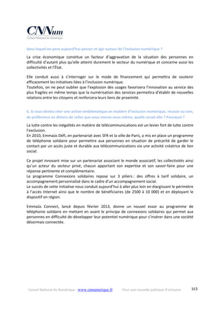 Conseil National du Numérique ‐ www.cnnumerique.fr    Pour une nouvelle politique d’inclusion    163
dans lequel on peut aujourd’hui penser et agir autour de l’inclusion numérique ? 
La  crise  économique  constitue  un  facteur  d’aggravation  de  la  situation  des  personnes  en 
difficulté d’autant plus qu’elle atteint durement le secteur du numérique et concerne aussi les 
collectivités et l’État. 
Elle  conduit  aussi  à  s’interroger  sur  le  mode  de  financement  qui  permettra  de  soutenir 
efficacement les initiatives liées à l’inclusion numérique.
Toutefois, on ne peut oublier que l’explosion des usages favorisera l’innovation au service des 
plus fragiles en même temps que la numérisation des services permettra d’établir de nouvelles 
relations entre les citoyens et renforcera leurs liens de proximité. 
6. Si vous deviez citer une action emblématique en matière d’inclusion numérique, réussie ou non, 
de préférence en dehors de celles que vous menez vous‐même, quelle serait‐elle ? Pourquoi ? 
La lutte contre les inégalités en matière de télécommunications est un levier fort de lutte contre 
l’exclusion.
En 2010, Emmaüs Défi, en partenariat avec SFR et la ville de Paris, a mis en place un programme 
de téléphonie solidaire pour permettre aux personnes en situation de précarité de garder le 
contact par un accès juste et durable aux télécommunications via une activité créatrice de lien 
social. 
Ce projet innovant mise sur un partenariat associant le monde associatif, les collectivités ainsi 
qu’un  acteur  du  secteur  privé,  chacun  apportant  son  expertise  et  son  savoir‐faire  pour  une 
réponse pertinente et complémentaire.
Le  programme  Connexions  solidaires  repose  sur  3  piliers :  des  offres  à  tarif  solidaire,  un 
accompagnement personnalisé dans le cadre d’un accompagnement social.
Le succès de cette initiative nous conduit aujourd’hui à aller plus loin en élargissant le périmètre 
à l’accès Internet ainsi que le nombre de bénéficiaires (de 2500 à 10 000) et en déployant le 
dispositif en région. 
Emmaüs  Connect,  lancé  depuis  février  2013,  donne  un  nouvel  essor  au  programme  de 
téléphonie solidaire en mettant en avant le principe de connexions solidaires qui permet aux 
personnes en difficulté de développer leur potentiel numérique pour s’insérer dans une société 
désormais connectée. 
 