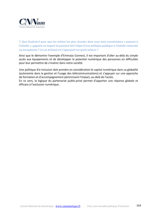 Conseil National du Numérique ‐ www.cnnumerique.fr    Pour une nouvelle politique d’inclusion    164
 
7. Que faudrait‐il pour que les actions les plus réussies dont vous avez connaissance « passent à 
l’échelle », gagnent en impact et puissent fait l’objet d’une politique publique à l’échelle nationale 
ou européenne ? Le cas échéant en s’appuyant sur quels acteurs ? 
Ainsi que le démontre l’exemple d’Emmaüs Connect, il est important d’aller au‐delà du simple 
accès aux équipements et de développer le potentiel numérique des personnes en difficultés 
pour leur permettre de s’insérer dans notre société. 
Une politique d’e‐inclusion doit prendre en considération le capital numérique dans sa globalité 
(autonomie dans la gestion et l’usage des télécommunications) et s’appuyer sur une approche 
de formation et d’accompagnement pérennisant l’impact, au‐delà de l’accès.
En  ce  sens,  la  logique  du  partenariat  public‐privé  permet  d’apporter  une  réponse  globale  et 
efficace à l’exclusion numérique.
 