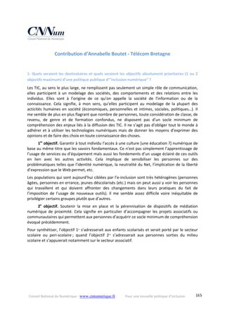 Conseil National du Numérique ‐ www.cnnumerique.fr    Pour une nouvelle politique d’inclusion    165
Contribution d’Annabelle Boutet ‐ Télécom Bretagne 
1‐ Quels seraient les destinataires et quels seraient les objectifs absolument prioritaires (1 ou 2 
objectifs maximum) d’une politique publique d’”inclusion numérique” ?
Les TIC, au sens le plus large, ne remplissent pas seulement un simple rôle de communication, 
elles  participent  à  un  modelage  des  sociétés,  des  comportements  et  des  relations  entre  les 
individus.  Elles  sont  à  l’origine  de  ce  qu’on  appelle  la  société  de  l’information  ou  de  la 
connaissance.  Cela  signifie,  à  mon  sens,  qu’elles  participent  au  modelage  de  la  plupart  des 
acticités humaines en société (économiques, personnelles et intimes, sociales, politiques…). Il 
me semble de plus en plus flagrant que nombre de personnes, toute considération de classe, de 
revenu,  de  genre  et  de  formation  confondus,  ne  disposent  pas  d’un  socle  minimum  de 
compréhension des enjeux liés à la diffusion des TIC. Il ne s’agit pas d’obliger tout le monde à 
adhérer et à utiliser les technologies numériques mais de donner les moyens d’exprimer des 
opinions et de faire des choix en toute connaissance des choses.
         1er
 objectif. Garantir à tout individu l’accès à une culture [une éducation ?] numérique de 
base au même titre que les savoirs fondamentaux. Ce n’est pas simplement l’apprentissage de 
l’usage de services ou d’équipement mais aussi les fondements d’un usage éclairé de ces outils 
en  lien  avec  les  autres  activités.  Cela  implique  de  sensibiliser  les  personnes  sur  des 
problématiques telles que l’identité numérique, la neutralité du Net, l’implication de la liberté 
d’expression que le Web permet, etc.
Les populations qui sont aujourd’hui ciblées par l’e‐inclusion sont très hétérogènes (personnes 
âgées, personnes en errance, jeunes déscolarisés (etc.) mais on peut aussi y voir les personnes 
qui  travaillent  et  qui  doivent  affronter  des  changements  dans  leurs  pratiques  du  fait  de 
l’imposition  de  l’usage  de  nouveaux  outils).  Il  me  semble  assez  difficile  voire  inéquitable  de 
privilégier certains groupes plutôt que d’autres.
         2e
  objectif.  Soutenir  la  mise  en  place  et  la  pérennisation  de  dispositifs  de  médiation 
numérique  de  proximité.  Cela  signifie  en  particulier  d’accompagner  les  projets  associatifs  ou 
communautaires qui permettent aux personnes d’acquérir ce socle minimum de compréhension 
évoqué précédemment.
Pour synthétiser, l’objectif 1er
 s’adresserait aux enfants scolarisés et serait porté par le secteur 
scolaire  ou  peri‐scolaire ;  quand  l’objectif  2nd
  s’adresserait  aux  personnes  sorties  du  milieu 
scolaire et s’appuierait notamment sur le secteur associatif.
 