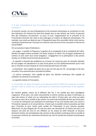 Conseil National du Numérique ‐ www.cnnumerique.fr    Pour une nouvelle politique d’inclusion    166
2‐  À  quoi  reconnaîtrait‐on  que  l’on  progresse  (ou  que  l’on  régresse)  en  matière  d’inclusion 
numérique ?
Un premier constat. Les taux d’équipement et de connexion domestique ne constituent en rien 
des indicateurs d’e‐inclusion (on peut être équipé mais ne pas utiliser), par contre, ils peuvent 
être  des  indicateurs  d’e‐exclusion.  Là  aussi,  la  crise,  l’augmentation  de  la  précarité  et  de 
l’incertitude entrainent des choix et des arbitrages en matière de dépenses domestiques. Par 
exemple, nous avons pu observer que si l’équipement peut être accessible même à des revenus 
modestes (notamment par l’occasion ou le don) le coût récurrent d’une connexion à Internet est 
vite prohibitif.
On aura plusieurs types d’indicateurs :
‐ Les usages : la qualité, la fréquence, la gestion de la complexité et de la multiplicité de l’offre. 
Nombre d’usagers savent accomplir une tâche, toujours la même. Peu d’usagers produisent du 
contenu  et  sont  avant  tout  conso‐navigateur.  L’engagement  et  la  participation  à  des  actions 
menées sur le Web concernent peu de personnes.
‐ La capacité à résoudre des problèmes ou à trouver les ressources pour les résoudre. Nombre 
de non‐usagers ont abandonné à la suite d’une panne ou d’un dysfonctionnement qu’ils n’ont 
pas su résoudre ou pour lesquels ils n’ont trouvé personne pour les aider.
‐ La familiarité : être capable de parler de ce que l’on fait avec les TIC ; de partager et de faire 
connaître. Etre autonome pour accomplir les tâches.
‐  La  culture  numérique :  être  capable  de  gérer  son  identité  numérique,  être  capable  de 
verbaliser ses attentes et ses besoins.
‐ La capacité créative et l’innovation. 
3‐ Ces priorités, ces signes de progrès ou de régression font‐ils l’objet d’un consensus ou sont‐ils 
discutés ?  Dans  le  second  cas,  sur  quels  points  les  controverses  portent‐elles  et  qui  opposent‐
elles ?
De  manière  globale,  autour  de  la  diffusion  des  TIC,  il  me  semble  que  deux  paradigmes 
s’opposent. D’une part, une vision consumériste et techno centrée qui place la technique au 
cœur des actions et induit une sur valorisation de celle‐ci. D’autre part, une vision qui place 
l’humain au cœur de la société et des actions. Ce serait trop manichéen de dire que d’une part, 
il y aurait les entreprises qui produisent les techniques et qui sont lancées dans une course à 
l’innovation reposant sur le consumérisme ; d’autre part, la société civile et associative qui lutte 
pour  l’insertion  et  pour  rendre  cette  société  de  l’information  la  plus  inclusive  possible. 
Néanmoins, les plus éloignés des TIC sont pris dans une nécessité de s’y mettre sans qu’il y ait 
toujours  une  prise  de  recul  et  une  réflexion  sur  les  enjeux  de  cette  nécessité.  Le  discours 
dominant montre une omniprésence des services et des produits numériques dans la société et 
ne peut que renforcer les sentiments d’exclusion qui sont le résultat de situations économiques 
et sociales.
 