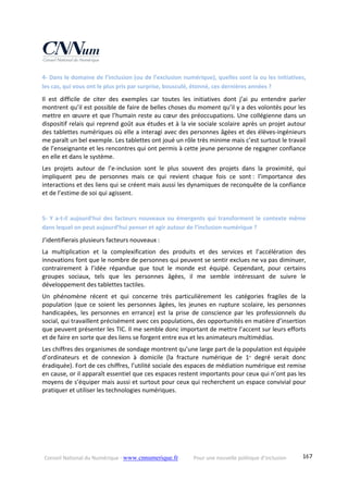 Conseil National du Numérique ‐ www.cnnumerique.fr    Pour une nouvelle politique d’inclusion    167
4‐ Dans le domaine de l’inclusion (ou de l’exclusion numérique), quelles sont la ou les initiatives, 
les cas, qui vous ont le plus pris par surprise, bousculé, étonné, ces dernières années ?
Il  est  difficile  de  citer  des  exemples  car  toutes  les  initiatives  dont  j’ai  pu  entendre  parler 
montrent qu’il est possible de faire de belles choses du moment qu’il y a des volontés pour les 
mettre en œuvre et que l’humain reste au cœur des préoccupations. Une collégienne dans un 
dispositif relais qui reprend goût aux études et à la vie sociale scolaire après un projet autour 
des tablettes numériques où elle a interagi avec des personnes âgées et des élèves‐ingénieurs 
me paraît un bel exemple. Les tablettes ont joué un rôle très minime mais c’est surtout le travail 
de l’enseignante et les rencontres qui ont permis à cette jeune personne de regagner confiance 
en elle et dans le système.
Les  projets  autour  de  l’e‐inclusion  sont  le  plus  souvent  des  projets  dans  la  proximité,  qui 
impliquent  peu  de  personnes  mais  ce  qui  revient  chaque  fois  ce  sont :  l’importance  des 
interactions et des liens qui se créent mais aussi les dynamiques de reconquête de la confiance 
et de l’estime de soi qui agissent.
5‐ Y a‐t‐il aujourd’hui des facteurs nouveaux ou émergents qui transforment le contexte même 
dans lequel on peut aujourd’hui penser et agir autour de l’inclusion numérique ?
J’identifierais plusieurs facteurs nouveaux :
La  multiplication  et  la  complexification  des  produits  et  des  services  et  l’accélération  des 
innovations font que le nombre de personnes qui peuvent se sentir exclues ne va pas diminuer, 
contrairement  à  l’idée  répandue  que  tout  le  monde  est  équipé.  Cependant,  pour  certains 
groupes  sociaux,  tels  que  les  personnes  âgées,  il  me  semble  intéressant  de  suivre  le 
développement des tablettes tactiles.
Un  phénomène  récent  et  qui  concerne  très  particulièrement  les  catégories  fragiles  de  la 
population  (que  ce  soient  les personnes  âgées, les  jeunes en  rupture  scolaire,  les personnes 
handicapées,  les  personnes  en  errance)  est  la  prise  de  conscience  par  les  professionnels  du 
social, qui travaillent précisément avec ces populations, des opportunités en matière d’insertion 
que peuvent présenter les TIC. Il me semble donc important de mettre l’accent sur leurs efforts 
et de faire en sorte que des liens se forgent entre eux et les animateurs multimédias.
Les chiffres des organismes de sondage montrent qu’une large part de la population est équipée 
d’ordinateurs  et  de  connexion  à  domicile  (la  fracture  numérique  de  1er
  degré  serait  donc 
éradiquée). Fort de ces chiffres, l’utilité sociale des espaces de médiation numérique est remise 
en cause, or il apparaît essentiel que ces espaces restent importants pour ceux qui n’ont pas les 
moyens de s’équiper mais aussi et surtout pour ceux qui recherchent un espace convivial pour 
pratiquer et utiliser les technologies numériques.
 
 
 