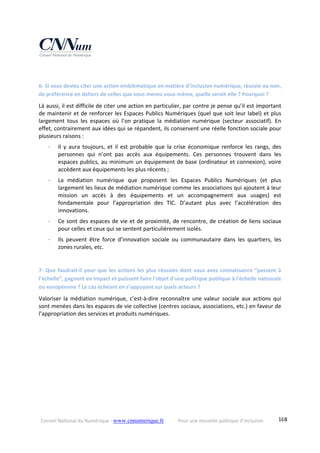 Conseil National du Numérique ‐ www.cnnumerique.fr    Pour une nouvelle politique d’inclusion    168
 
6‐ Si vous deviez citer une action emblématique en matière d’inclusion numérique, réussie ou non, 
de préférence en dehors de celles que vous menez vous‐même, quelle serait‐elle ? Pourquoi ?
Là aussi, il est difficile de citer une action en particulier, par contre je pense qu’il est important 
de maintenir et de renforcer les Espaces Publics Numériques (quel que soit leur label) et plus 
largement  tous  les  espaces  où  l’on  pratique  la  médiation  numérique  (secteur  associatif).  En 
effet, contrairement aux idées qui se répandent, ils conservent une réelle fonction sociale pour 
plusieurs raisons :
∙   Il  y  aura  toujours,  et  il  est  probable  que  la  crise  économique  renforce  les  rangs,  des 
personnes  qui  n’ont  pas  accès  aux  équipements.  Ces  personnes  trouvent  dans  les 
espaces publics, au minimum un équipement de base (ordinateur et connexion), voire 
accèdent aux équipements les plus récents ;
∙   La  médiation  numérique  que  proposent  les  Espaces  Publics  Numériques  (et  plus 
largement les lieux de médiation numérique comme les associations qui ajoutent à leur 
mission  un  accès  à  des  équipements  et  un  accompagnement  aux  usages)  est 
fondamentale  pour  l’appropriation  des  TIC.  D’autant  plus  avec  l’accélération  des 
innovations.
∙   Ce sont des espaces de vie et de proximité, de rencontre, de création de liens sociaux 
pour celles et ceux qui se sentent particulièrement isolés.
∙   Ils  peuvent  être  force  d’innovation  sociale  ou  communautaire  dans  les  quartiers,  les 
zones rurales, etc.
7‐ Que faudrait‐il pour que les actions les plus réussies dont vous avez connaissance “passent à 
l’échelle”, gagnent en impact et puissent faire l'objet d'une politique publique à l'échelle nationale 
ou européenne ? Le cas échéant en s’appuyant sur quels acteurs ?
Valoriser  la médiation  numérique,  c’est‐à‐dire  reconnaître  une  valeur  sociale  aux  actions  qui 
sont menées dans les espaces de vie collective (centres sociaux, associations, etc.) en faveur de 
l’appropriation des services et produits numériques.
 
