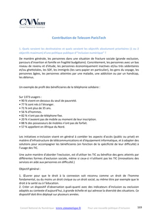 Conseil National du Numérique ‐ www.cnnumerique.fr    Pour une nouvelle politique d’inclusion    169
Contribution de Telecom ParisTech 
1. Quels seraient les destinataires et quels seraient les objectifs absolument prioritaires (1 ou 2 
objectifs maximum) d’une politique publique d’”inclusion numérique” ?
De manière générale, les personnes dans une situation de fracture sociale (grande exclusion, 
parcours d’insertion et famille en fragilité budgétaire). Concrètement, les personnes avec un bas 
niveau de revenu et d’étude, les personnes économiquement inactives et/ou très sédentaires 
et/ou ghettoïsées, les SDF, les immigrés (les sans‐papier en particulier), les gens du voyage, les 
personnes âgées, les personnes atteintes par une maladie, une addiction ou par un handicap, 
les détenus.
Un exemple de profil des bénéficiaires de la téléphonie solidaire :
Sur 1373 usagers :
• 90 % vivent en dessous du seuil de pauvreté.
• 77 % sont nés à l’étranger.
• 71 % ont plus de 35 ans.
• 56 % d’hommes.
• 82 % n’ont pas de téléphone fixe.
• 20 % n’avaient pas de mobile au moment de leur inscription.
• 88 % des possesseurs de mobiles n’ont pas de forfait.
• 57 % appellent en Afrique du Nord.
Les initiatives e‐inclusion visent en général à combler les aspects d’accès (public ou privé) en 
matière d’infrastructure de télécommunications et d’équipement informatique, et à adapter des 
solutions pour accompagner les bénéficiaires (en fonction de la spécificité de leur difficulté) à 
l’usage des TIC.
Une autre manière d’aborder l’exclusion, est d’utiliser les TIC au bénéfice des gens atteints par 
différentes formes d’exclusion sociale, même si ceux‐ci n’utilisent pas les TIC (innovations des 
services en aide aux personnes en difficulté.)
Objectif général :
1.  Œuvrer  pour  que  le  droit  à  la  connexion  soit  reconnu  comme  un  droit  de  l’homme 
fondamental, ou du moins un droit civique ou un droit social, au même titre par exemple que le 
droit à la santé ou à l’éducation.
2. Créer un dispositif d’observation quali‐quanti avec des indicateurs d’inclusion ou exclusion 
adaptés au contexte d’aujourd’hui, à grande échelle et qui adresse la diversité des situations. Ce 
dispositif doit être déployé sur plusieurs années.
 