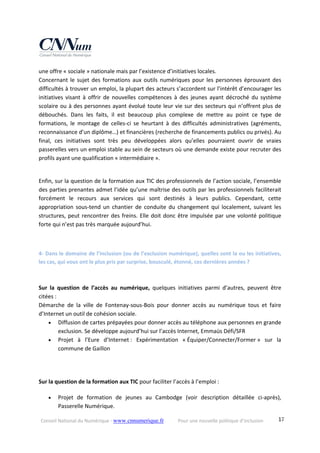 Conseil National du Numérique ‐ www.cnnumerique.fr    Pour une nouvelle politique d’inclusion    17
une offre « sociale » nationale mais par l’existence d’initiatives locales.
Concernant le sujet des formations aux outils numériques pour les personnes éprouvant des 
difficultés à trouver un emploi, la plupart des acteurs s’accordent sur l’intérêt d’encourager les 
initiatives  visant  à  offrir  de  nouvelles  compétences  à  des  jeunes  ayant  décroché  du système 
scolaire ou à des personnes ayant évolué toute leur vie sur des secteurs qui n’offrent plus de 
débouchés.  Dans  les  faits,  il  est  beaucoup  plus  complexe  de  mettre  au  point  ce  type  de 
formations,  le  montage  de  celles‐ci  se  heurtant  à  des  difficultés  administratives  (agréments, 
reconnaissance d’un diplôme…) et financières (recherche de financements publics ou privés). Au 
final,  ces  initiatives  sont  très  peu  développées  alors  qu’elles  pourraient  ouvrir  de  vraies 
passerelles vers un emploi stable au sein de secteurs où une demande existe pour recruter des 
profils ayant une qualification « intermédiaire ».
Enfin, sur la question de la formation aux TIC des professionnels de l’action sociale, l’ensemble 
des parties prenantes admet l’idée qu’une maîtrise des outils par les professionnels faciliterait 
forcément  le  recours  aux  services  qui  sont  destinés  à  leurs  publics.  Cependant,  cette 
appropriation  sous‐tend  un  chantier  de  conduite  du  changement  qui  localement,  suivant  les 
structures, peut rencontrer des freins. Elle doit donc être impulsée par une volonté politique 
forte qui n’est pas très marquée aujourd’hui.
4‐ Dans le domaine de l’inclusion (ou de l’exclusion numérique), quelles sont la ou les initiatives, 
les cas, qui vous ont le plus pris par surprise, bousculé, étonné, ces dernières années ?
Sur  la  question  de  l’accès  au  numérique,  quelques  initiatives  parmi  d’autres,  peuvent  être 
citées :
Démarche  de  la  ville  de  Fontenay‐sous‐Bois  pour  donner  accès  au  numérique  tous  et  faire 
d’Internet un outil de cohésion sociale.
 Diffusion de cartes prépayées pour donner accès au téléphone aux personnes en grande 
exclusion. Se développe aujourd’hui sur l’accès Internet, Emmaüs Défi/SFR 
 Projet  à  l’Eure  d’Internet :  Expérimentation  « Équiper/Connecter/Former »  sur  la 
commune de Gaillon 
 
 
Sur la question de la formation aux TIC pour faciliter l’accès à l’emploi : 
 Projet  de  formation  de  jeunes  au  Cambodge  (voir  description  détaillée  ci‐après), 
Passerelle Numérique. 
 