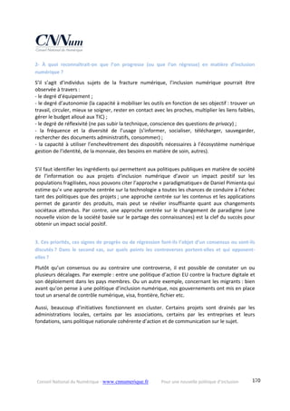 Conseil National du Numérique ‐ www.cnnumerique.fr    Pour une nouvelle politique d’inclusion    170
2‐  À  quoi  reconnaîtrait‐on  que  l’on  progresse  (ou  que  l’on  régresse)  en  matière  d’inclusion 
numérique ?
S’il  s’agit  d’individus  sujets  de  la  fracture  numérique,  l’inclusion  numérique  pourrait  être 
observée à travers :
‐ le degré d’équipement ;
‐ le degré d’autonomie (la capacité à mobiliser les outils en fonction de ses objectif : trouver un 
travail, circuler, mieux se soigner, rester en contact avec les proches, multiplier les liens faibles, 
gérer le budget alloué aux TIC) ;
‐ le degré de réflexivité (ne pas subir la technique, conscience des questions de privacy) ;
‐  la  fréquence  et  la  diversité  de  l’usage  (s’informer,  socialiser,  télécharger,  sauvegarder, 
rechercher des documents administratifs, consommer) ;
‐ la capacité à utiliser l’enchevêtrement des dispositifs nécessaires à l’écosystème numérique 
gestion de l’identité, de la monnaie, des besoins en matière de soin, autres).
S’il faut identifier les ingrédients qui permettent aux politiques publiques en matière de société 
de  l’information  ou  aux  projets  d’inclusion  numérique  d’avoir  un  impact  positif  sur  les 
populations fragilisées, nous pouvons citer l’approche « paradigmatique» de Daniel Pimienta qui 
estime qu’« une approche centrée sur la technologie a toutes les chances de conduire à l’échec 
tant des politiques que des projets ; une approche centrée sur les contenus et les applications 
permet  de  garantir  des  produits,  mais  peut  se  révéler  insuffisante  quant  aux  changements 
sociétaux attendus. Par contre, une approche centrée sur le changement de paradigme (une 
nouvelle vision de la société basée sur le partage des connaissances) est la clef du succès pour 
obtenir un impact social positif.
3. Ces priorités, ces signes de progrès ou de régression font‐ils l’objet d’un consensus ou sont‐ils 
discutés ?  Dans  le  second  cas,  sur  quels  points  les  controverses  portent‐elles  et  qui  opposent‐
elles ?
Plutôt  qu’un  consensus  ou  au  contraire  une  controverse,  il  est  possible  de  constater  un  ou 
plusieurs décalages. Par exemple : entre une politique d’action EU contre la fracture digitale et 
son déploiement dans les pays membres. Ou un autre exemple, concernant les migrants : bien 
avant qu’on pense à une politique d’inclusion numérique, nos gouvernements ont mis en place 
tout un arsenal de contrôle numérique, visa, frontière, fichier etc.
Aussi,  beaucoup  d’initiatives  fonctionnent  en  cluster.  Certains  projets  sont  drainés  par  les 
administrations  locales,  certains  par  les  associations,  certains  par  les  entreprises  et  leurs 
fondations, sans politique nationale cohérente d’action et de communication sur le sujet.
 