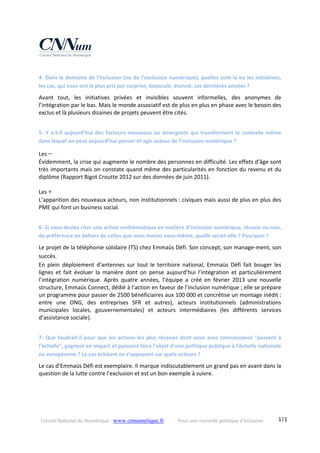 Conseil National du Numérique ‐ www.cnnumerique.fr    Pour une nouvelle politique d’inclusion    171
4‐ Dans le domaine de l’inclusion (ou de l’exclusion numérique), quelles sont la ou les initiatives, 
les cas, qui vous ont le plus pris par surprise, bousculé, étonné, ces dernières années ?
Avant  tout,  les  initiatives  privées  et  invisibles  souvent  informelles,  des  anonymes  de 
l’intégration par le bas. Mais le monde associatif est de plus en plus en phase avec le besoin des 
exclus et là plusieurs dizaines de projets peuvent être cités.
5‐ Y a‐t‐il aujourd’hui des facteurs nouveaux ou émergents qui transforment le contexte même 
dans lequel on peut aujourd’hui penser et agir autour de l’inclusion numérique ?
Les –
Évidemment, la crise qui augmente le nombre des personnes en difficulté. Les effets d’âge sont 
très importants mais on constate quand même des particularités en fonction du revenu et du 
diplôme (Rapport Bigot Croutte 2012 sur des données de juin 2011).
Les +
L’apparition des nouveaux acteurs, non institutionnels : civiques mais aussi de plus en plus des 
PME qui font un business social.
6‐ Si vous deviez citer une action emblématique en matière d’inclusion numérique, réussie ou non, 
de préférence en dehors de celles que vous menez vous‐même, quelle serait‐elle ? Pourquoi ?
Le projet de la téléphonie solidaire (TS) chez Emmaüs Défi. Son concept, son manage‐ment, son 
succès.
En  plein  déploiement  d’antennes  sur tout  le  territoire  national,  Emmaüs  Défi  fait  bouger  les 
lignes  et  fait  évoluer  la  manière  dont  on  pense  aujourd’hui  l’intégration  et  particulièrement 
l’intégration  numérique.  Après  quatre  années,  l’équipe  a  créé  en  février  2013  une  nouvelle 
structure, Emmaüs Connect, dédié à l’action en faveur de l’inclusion numérique ; elle se prépare 
un programme pour passer de 2500 bénéficiaires aux 100 000 et concrétise un montage inédit : 
entre  une  ONG,  des  entreprises  SFR  et  autres),  acteurs  institutionnels  (administrations 
municipales  locales,  gouvernementales)  et  acteurs  intermédiaires  (les  différents  services 
d’assistance sociale).
7‐ Que faudrait‐il pour que les actions les plus réussies dont vous avez connaissance “passent à 
l’échelle”, gagnent en impact et puissent faire l'objet d'une politique publique à l'échelle nationale 
ou européenne ? Le cas échéant en s’appuyant sur quels acteurs ?
Le cas d’Emmaüs Défi est exemplaire. Il marque indiscutablement un grand pas en avant dans la 
question de la lutte contre l’exclusion et est un bon exemple à suivre.
 