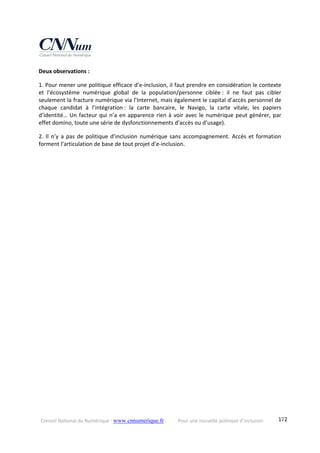 Conseil National du Numérique ‐ www.cnnumerique.fr    Pour une nouvelle politique d’inclusion    172
Deux observations :
1. Pour mener une politique efficace d’e‐inclusion, il faut prendre en considération le contexte 
et  l’écosystème  numérique  global  de  la  population/personne  ciblée :  il  ne  faut  pas  cibler 
seulement la fracture numérique via l’Internet, mais également le capital d’accès personnel de 
chaque  candidat  à  l’intégration :  la  carte  bancaire,  le  Navigo,  la  carte  vitale,  les  papiers 
d’identité… Un facteur qui n’a en apparence rien à voir avec le numérique peut générer, par 
effet domino, toute une série de dysfonctionnements d’accès ou d’usage).
2. Il n’y a pas de politique d’inclusion numérique sans accompagnement. Accès et formation 
forment l’articulation de base de tout projet d’e‐inclusion. 
 