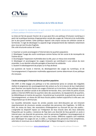 Conseil National du Numérique ‐ www.cnnumerique.fr    Pour une nouvelle politique d’inclusion    173
Contribution de la Ville de Brest 
 
1.  Quels  seraient  les  destinataires  et  quels  seraient  les  objectifs  absolument  prioritaires  d’une 
politique publique d’inclusion numérique ? 
Le choix est fait de pouvoir illustrer de ce que peut être une politique d'inclusion numérique à 
partir de la politique brestoise d'appropriation sociale des usages de l'Internet et du multimédia 
par le plus grand nombre. Cette politique répond à des enjeux sociaux de cohésion sociale et 
territoriale. Il s'agit de développer la capacité d'agir (empowerment) des habitants notamment 
pour ceux qui sont les plus fragilisés. 
Elle a été structurée autour de 5 axes : 
 
1. Favoriser un accès accompagné à l'Internet dans les quartiers populaires 
2. Développer l'usage des outils numériques comme facteur de lien social et de reconquête de 
l'estime de soi 
3. Accompagner l'expression multimédia dans la ville, pour un mieux vivre ensemble 
4.  Développer  et  accompagner  les  usages  innovants  qui  contribuent  à  une  culture  du  vivre 
ensemble, à une identité culturelle partagée et favorisent les solidarités 
5. Soutenir le développement de projets sur le Pays de Brest 
Les  questions  de  l'accès  à  Internet,  du  développement  des  usages  du  numérique,  et  de 
l'accompagnement à l'expression multimédia apparaissent comme déterminant d'une politique 
d'e‐inclusion. 
 
L'accès accompagné à l'Internet dans les quartiers populaires 
Dès 1997, la Ville engage une politique à la fois volontariste (prise en compte des inégalités 
réelles) et progressive (en accompagnement des acteurs au fur et à mesure de leur implication) 
pour favoriser une équité d'accès aux usages d'Internet sur le territoire. Cette politique répond 
à des enjeux de cohésion sociale et de solidarité territoriale. Ainsi, sont initiés les points d'accès 
publics à Internet (PAPI) dans les quartiers dans des associations, les équipements de quartiers, 
les bibliothèques et mairies de quartiers. Caractérisé par la proximité, la gratuité des services et 
l'accompagnement, un réseau de 105 lieux d'accès publics maillent aujourd'hui la ville avec une 
fréquentation qui ne diminue pas. 
Les  nouvelles  demandes  reçues  les  années  passées  (une  demi‐douzaine  par  an)  émanent 
majoritairement de structures sociales accueillant des personnes très fragilisées : le CHRS du 
Port,  les  restau  du  Cœur,  des  associations  d'hébergement  ou  d'accueil  de  jour  des  publics… 
L'originalité  du  dispositif  repose  sur  l'intégration  de  lieux  d'accès  dans  des  lieux  ordinaires 
fréquentés par les publics. L'existence de Papi dans une diversité de lieux garantit un accès à 
Internet pour une diversité de personnes, dont les personnes fragilisées L'accompagnement et 
les usages ont évolué dans ces lieux au cours des années. Différents supports sont mobilisés 
pour développer les usages (le son, la vidéo…), l'expression des personnes et les compétences, 
valorisées et reconnues via un diplôme délivré par la Région Bretagne (« visa Internet »). 
 