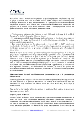 Conseil National du Numérique ‐ www.cnnumerique.fr    Pour une nouvelle politique d’inclusion    174
Aujourd'hui, l'accès à Internet accompagné dans les quartiers populaires complète les Papi avec 
le  projet  « Internet  pour  tous  en  habitat  social »  Cette  politique  croise  l’aménagement 
numérique du territoire de Brest métropole Océane et l’appropriation sociale d’Internet et de 
l’expression  multimédia  de  la  Ville  de  Brest.  L’abonnement  collectif  Sun  de  Numéricable  est 
proposé  par  le  bailleur  social,  Brest  métropole  habitat.  L’accompagnement,  conduit  en 
partenariat avec les acteurs des quartiers, comprend 3 volets : 
 
•  L’équipement  en  ordinateurs  des  habitants  et  ce,  à  faible  coût  (ordinateur  à  40  ou  70  €) 
Recyclerie "Le Boulon", Association Culture et Liberté. 
• Un accompagnement (aide à domicile pour les branchements) et des ateliers pour découvrir 
et  s’approprier  les  usages  de  l’Internet  et  du  multimédia  Espaces  multimédia  des  centres 
sociaux, associations des quartiers. 
•  Des  conseils  juridiques  sur  les  abonnements  à  Internet  CSF  et  CLCV  associations 
représentantes des locataires. Les 1€ s’inscrivant dans les charges locatives, les locataires sont 
invités  dans  chaque  quartier  à  se  prononcer  sur  l’adoption  du  service  après  information  et 
concertation. 
Adopté et mis en œuvre sur deux quartiers brestois prioritaires de la politique de la ville, ce 
projet touche des personnes très éloignées du numérique (personnes isolées, foyers bénéficiant 
des  minima  sociaux,  personnes  de  plus  de  60  ans,  une  majorité  ayant  un  niveau  d'étude 
inférieur  au  bac).  Ce  sont  10  à  12 %  des  logements  qui  se  sont  abonnés  à  l'offre  Sun.  Une 
majorité de personnes indiquent qu'elles ne se seraient pas lancées dans l'aventure sans cette 
offre et surtout l'accompagnement de proximité proposé. Au niveau partenarial, ce projet met 
autour de la table des institutions telles que la Ville de Brest, l'agglomération, le bailleur social 
mais  également  l'opérateur,  les  représentants  des  locataires,  les  acteurs  du  quartier.  La 
médiation entre certains acteurs est importante pour faciliter les compréhensions et permettre 
d'avancer ensemble. 
Développer l'usage des outils numériques comme facteur de lien social et de reconquête de 
l'estime de soi 
Le développement des usages du numérique est la seconde étape de cette politique publique et 
un  volet  essentiel  de  la  politique  d'e‐inclusion.  La  posture  de  la  collectivité  est  celle  de 
« facilitateur »  pour  permettre  aux  acteurs  locaux  de  passer  d'une  idée,  d'une  envie  à 
leur réalisation. 
Pour  ce  faire,  elle  mobilise  différentes  actions  et  projets  qui  font  système  et  créent  une 
dynamique au niveau local : 
L'appel à projets multimédia : 
L’appel à projets multimédia annuel, s’intitule « Les usages du multimédia et d'Internet dans la 
Ville :  lien  social,  accès  accompagné,  expression  multimédia,  compétences  numériques, 
coopération, territoires en réseau, innovation sociale, biens communs et cultures numériques.». 
Les aides ne dépassent pas 2300 euros par projet et financent la mise à disposition de matériel 
ou les prestations nécessaires à la réalisation des projets. Depuis sa mise en place en 2000, ce 
 