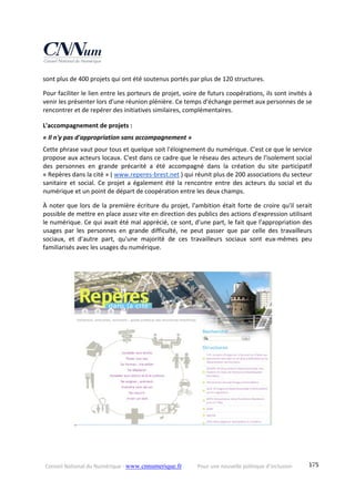 Conseil National du Numérique ‐ www.cnnumerique.fr    Pour une nouvelle politique d’inclusion    175
sont plus de 400 projets qui ont été soutenus portés par plus de 120 structures. 
Pour faciliter le lien entre les porteurs de projet, voire de futurs coopérations, ils sont invités à 
venir les présenter lors d'une réunion plénière. Ce temps d'échange permet aux personnes de se 
rencontrer et de repérer des initiatives similaires, complémentaires. 
L'accompagnement de projets : 
« Il n'y pas d'appropriation sans accompagnement » 
Cette phrase vaut pour tous et quelque soit l'éloignement du numérique. C'est ce que le service 
propose aux acteurs locaux. C'est dans ce cadre que le réseau des acteurs de l'isolement social 
des  personnes  en  grande  précarité  a  été  accompagné  dans  la  création  du  site  participatif 
« Repères dans la cité » ( www.reperes‐brest.net ) qui réunit plus de 200 associations du secteur 
sanitaire et  social.  Ce  projet  a  également  été  la  rencontre  entre  des  acteurs  du  social  et  du 
numérique et un point de départ de coopération entre les deux champs. 
À noter que lors de la première écriture du projet, l'ambition était forte de croire qu'il serait 
possible de mettre en place assez vite en direction des publics des actions d'expression utilisant 
le numérique. Ce qui avait été mal apprécié, ce sont, d'une part, le fait que l'appropriation des 
usages  par  les  personnes  en  grande  difficulté,  ne  peut  passer  que  par  celle  des  travailleurs 
sociaux,  et  d'autre  part,  qu'une  majorité  de  ces  travailleurs  sociaux  sont  eux‐mêmes  peu 
familiarisés avec les usages du numérique. 
 
 
 
 
 